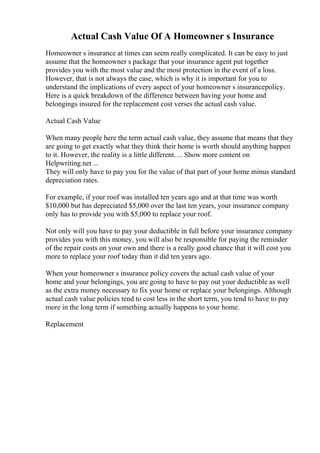 Actual Cash Value Of A Homeowner s Insurance
Homeowner s insurance at times can seem really complicated. It can be easy to just
assume that the homeowner s package that your insurance agent put together
provides you with the most value and the most protection in the event of a loss.
However, that is not always the case, which is why it is important for you to
understand the implications of every aspect of your homeowner s insurancepolicy.
Here is a quick breakdown of the difference between having your home and
belongings insured for the replacement cost verses the actual cash value.
Actual Cash Value
When many people here the term actual cash value, they assume that means that they
are going to get exactly what they think their home is worth should anything happen
to it. However, the reality is a little different. ... Show more content on
Helpwriting.net ...
They will only have to pay you for the value of that part of your home minus standard
depreciation rates.
For example, if your roof was installed ten years ago and at that time was worth
$10,000 but has depreciated $5,000 over the last ten years, your insurance company
only has to provide you with $5,000 to replace your roof.
Not only will you have to pay your deductible in full before your insurance company
provides you with this money, you will also be responsible for paying the reminder
of the repair costs on your own and there is a really good chance that it will cost you
more to replace your roof today than it did ten years ago.
When your homeowner s insurance policy covers the actual cash value of your
home and your belongings, you are going to have to pay out your deductible as well
as the extra money necessary to fix your home or replace your belongings. Although
actual cash value policies tend to cost less in the short term, you tend to have to pay
more in the long term if something actually happens to your home.
Replacement
 