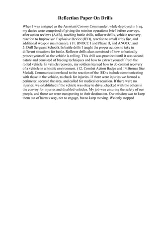 Reflection Paper On Drills
When I was assigned as the Assistant Convoy Commander, while deployed in Iraq,
my duties were comprised of giving the mission operations brief before convoys,
after action reviews (AAR), teaching battle drills, rollover drills, vehicle recovery,
reaction to Improvised Explosive Device (IED), reaction to small arms fire, and
additional weapon maintenance. (11. BNOCC I and Phase II, and ANOCC, and
5. Drill Sergeant School). In battle drills I taught the proper actions to take in
different situations for battle. Rollover drills class consisted of how to basically
protect yourself as the vehicle is rolling. This drill was practiced until it was second
nature and consisted of bracing techniques and how to extract yourself from the
rolled vehicle. In vehicle recovery, my soldiers learned how to do combat recovery
of a vehicle in a hostile environment. (12. Combat Action Badge and 14.Bronze Star
Medal). Communicationrelated to the reaction of the IED s include communicating
with those in the vehicle, to check for injuries. If there were injuries we formed a
perimeter, secured the area, and called for medical evacuation. If there were no
injuries, we established if the vehicle was okay to drive, checked with the others in
the convoy for injuries and disabled vehicles. My job was ensuring the safety of our
people, and those we were transporting to their destination. Our mission was to keep
them out of harm s way, not to engage, but to keep moving. We only stopped
 