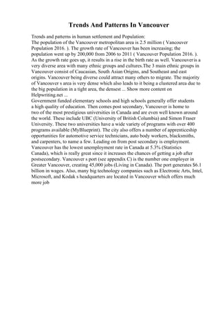 Trends And Patterns In Vancouver
Trends and patterns in human settlement and Population:
The population of the Vancouver metropolitan area is 2.5 million ( Vancouver
Population 2016. ). The growth rate of Vancouver has been increasing; the
population went up by 200,000 from 2006 to 2011 ( Vancouver Population 2016. ).
As the growth rate goes up, it results in a rise in the birth rate as well. Vancouveris a
very diverse area with many ethnic groups and cultures.The 3 main ethnic groups in
Vancouver consist of Caucasian, South Asian Origins, and Southeast and east
origins. Vancouver being diverse could attract many others to migrate. The majority
of Vancouver s area is very dense which also leads to it being a clustered area due to
the big population in a tight area, the densest ... Show more content on
Helpwriting.net ...
Government funded elementary schools and high schools generally offer students
a high quality of education. Then comes post secondary, Vancouver is home to
two of the most prestigious universities in Canada and are even well known around
the world. These include UBC (University of British Columbia) and Simon Fraser
University. These two universities have a wide variety of programs with over 400
programs available (MyBlueprint). The city also offers a number of apprenticeship
opportunities for automotive service technicians, auto body workers, blacksmiths,
and carpenters, to name a few. Leading on from post secondary is employment.
Vancouver has the lowest unemployment rate in Canada at 5.3% (Statistics
Canada), which is really great since it increases the chances of getting a job after
postsecondary. Vancouver s port (see appendix C) is the number one employer in
Greater Vancouver, creating 45,000 jobs (Living in Canada). The port generates $6.1
billion in wages. Also, many big technology companies such as Electronic Arts, Intel,
Microsoft, and Kodak s headquarters are located in Vancouver which offers much
more job
 