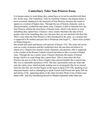 Canterbury Tales Nun Prioress Essay
It is human nature to want things they cannot have or to not be satisfied with their
life. In the story, The Canterbury Tales by Geoffrey Chaucer, this human nature is
most reverently displayed in the character of Nun Prioress, because she wants to
appear as a woman of higher class. Through the use of literary elements, such as
characterization, symbolism and satiric irony, Chaucer is able to illustrate how the
Nun Prioress reflects the most basic of human traits, which is the desire to want
something they cannot have. Chaucer s story clearly illustrates the idea of how
people want to be something they can t because they are not satisfied with their life.
This is seen when the Nun Prioress is first introduced in the story, as a woman who
is supposed to be modest and pure but is flirtatious and risquГ©,... Show more content
on Helpwriting.net ...
Her mouth full small and thereto soft and red. (Chaucer 153). The color red can be
seen as a color of passion and this symbolizes how the nun does not believe in
chaste love. Chaucer has created a satiric character, nun prioress, who is supposed
to be a leader of the Roman Catholic Church but behaves like a woman of higher
class. Through the use a satiric irony, Chaucer illustrates the nature of human
beings which is to want things they cannot have. This is seen when the Nun
Prioress she acts as if she is from a higher class and not humble like a typical nun.
She was so charitable and pitous (143). The nun s personality traits are what add
onto the satiric irony which include making sure to eat properly She let no morsel
from her lips fall, nor wet her fingers in the sauce to deep (128 129), speaking in an
educated manner such as attempting to speak French And French she spoke full fair
and fetisly (124) , appearing dainty to the other travelers Wept if one of them were
dead (148) , and also introducing herself as Madam Eglantine rather than nun
 
