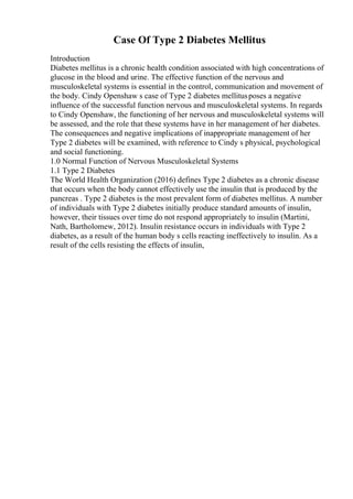 Case Of Type 2 Diabetes Mellitus
Introduction
Diabetes mellitus is a chronic health condition associated with high concentrations of
glucose in the blood and urine. The effective function of the nervous and
musculoskeletal systems is essential in the control, communication and movement of
the body. Cindy Openshaw s case of Type 2 diabetes mellitusposes a negative
influence of the successful function nervous and musculoskeletal systems. In regards
to Cindy Openshaw, the functioning of her nervous and musculoskeletal systems will
be assessed, and the role that these systems have in her management of her diabetes.
The consequences and negative implications of inappropriate management of her
Type 2 diabetes will be examined, with reference to Cindy s physical, psychological
and social functioning.
1.0 Normal Function of Nervous Musculoskeletal Systems
1.1 Type 2 Diabetes
The World Health Organization (2016) defines Type 2 diabetes as a chronic disease
that occurs when the body cannot effectively use the insulin that is produced by the
pancreas . Type 2 diabetes is the most prevalent form of diabetes mellitus. A number
of individuals with Type 2 diabetes initially produce standard amounts of insulin,
however, their tissues over time do not respond appropriately to insulin (Martini,
Nath, Bartholomew, 2012). Insulin resistance occurs in individuals with Type 2
diabetes, as a result of the human body s cells reacting ineffectively to insulin. As a
result of the cells resisting the effects of insulin,
 