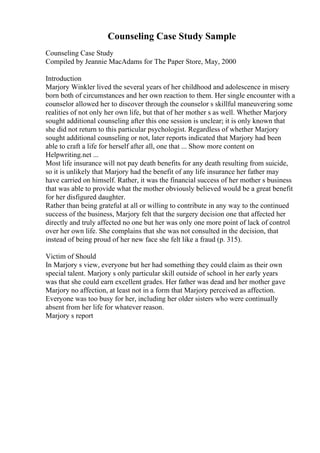 Counseling Case Study Sample
Counseling Case Study
Compiled by Jeannie MacAdams for The Paper Store, May, 2000
Introduction
Marjory Winkler lived the several years of her childhood and adolescence in misery
born both of circumstances and her own reaction to them. Her single encounter with a
counselor allowed her to discover through the counselor s skillful maneuvering some
realities of not only her own life, but that of her mother s as well. Whether Marjory
sought additional counseling after this one session is unclear; it is only known that
she did not return to this particular psychologist. Regardless of whether Marjory
sought additional counseling or not, later reports indicated that Marjory had been
able to craft a life for herself after all, one that ... Show more content on
Helpwriting.net ...
Most life insurance will not pay death benefits for any death resulting from suicide,
so it is unlikely that Marjory had the benefit of any life insurance her father may
have carried on himself. Rather, it was the financial success of her mother s business
that was able to provide what the mother obviously believed would be a great benefit
for her disfigured daughter.
Rather than being grateful at all or willing to contribute in any way to the continued
success of the business, Marjory felt that the surgery decision one that affected her
directly and truly affected no one but her was only one more point of lack of control
over her own life. She complains that she was not consulted in the decision, that
instead of being proud of her new face she felt like a fraud (p. 315).
Victim of Should
In Marjory s view, everyone but her had something they could claim as their own
special talent. Marjory s only particular skill outside of school in her early years
was that she could earn excellent grades. Her father was dead and her mother gave
Marjory no affection, at least not in a form that Marjory perceived as affection.
Everyone was too busy for her, including her older sisters who were continually
absent from her life for whatever reason.
Marjory s report
 