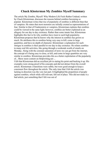 Chuck Klosterman My Zombies Myself Summary
The article My Zombie, Myself: Why Modern Life Feels Rather Undead, written
by Chuck Klosterman, discusses the reasons behind zombies becoming so
popular. Klosterman writes that rise of popularity of zombies is different than that
of vampires. He states that most monsters are initially created as representations of
fear. Similar to that of Frankenstein or vampires, Klosterman explains that zombies
could be viewed in the same light; however, zombies are better explained as an
allegory for our day to day existence. Rather than some innate fear, Klosterman
highlights this fact to be why zombies have risen to such high popularity.
Klosterman proposes that he knows why the interest in zombies has grown so
much. He attributes this to zombies being very easy to kill, come in large
quantities, and have no depth of character. Klosterman s explanation for such
intrigue in zombies is their parallel to our day to day existence. He relates zombies
to many real life activities, like going through a weekends worth of emails on
Monday. Along with the constant saturation of news we can get from the internet,
the concept of it being easy to close, or kill, and come in large quantities are very
similar to zombies. Klosterman provides this as a better exploitation of the popularity
of... Show more content on Helpwriting.net ...
I felt that Klosterman did an excellent job in stating his point and backing it up. His
examples were strong proof of his concepts and did not detract from the overall
article. Klosterman s transitions were subtle, but were good enough to keep a
consistent flow throughout the article. The only time that I felt the article was
lacking in direction was the very last part. It highlighted the prepetition of people
against zombies, which while still relevant, felt out of place. This did not make it a
bad article, just something that I felt was out of
 