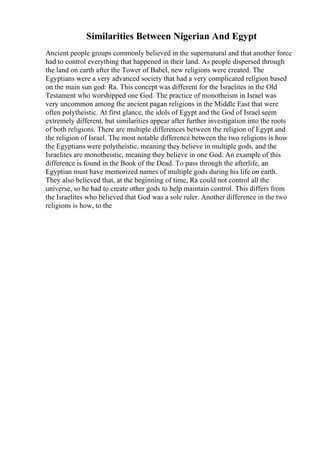 Similarities Between Nigerian And Egypt
Ancient people groups commonly believed in the supernatural and that another force
had to control everything that happened in their land. As people dispersed through
the land on earth after the Tower of Babel, new religions were created. The
Egyptians were a very advanced society that had a very complicated religion based
on the main sun god: Ra. This concept was different for the Israelites in the Old
Testament who worshipped one God. The practice of monotheism in Israel was
very uncommon among the ancient pagan religions in the Middle East that were
often polytheistic. At first glance, the idols of Egypt and the God of Israel seem
extremely different, but similarities appear after further investigation into the roots
of both religions. There are multiple differences between the religion of Egypt and
the religion of Israel. The most notable difference between the two religions is how
the Egyptians were polytheistic, meaning they believe in multiple gods, and the
Israelites are monotheistic, meaning they believe in one God. An example of this
difference is found in the Book of the Dead. To pass through the afterlife, an
Egyptian must have memorized names of multiple gods during his life on earth.
They also believed that, at the beginning of time, Ra could not control all the
universe, so he had to create other gods to help maintain control. This differs from
the Israelites who believed that God was a sole ruler. Another difference in the two
religions is how, to the
 