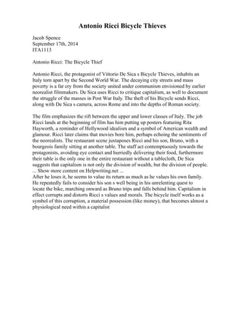 Antonio Ricci Bicycle Thieves
Jacob Spence
September 17th, 2014
ITA1113
Antonio Ricci: The Bicycle Thief
Antonio Ricci, the protagonist of Vittorio De Sica s Bicycle Thieves, inhabits an
Italy torn apart by the Second World War. The decaying city streets and mass
poverty is a far cry from the society united under communism envisioned by earlier
neorealist filmmakers. De Sica uses Ricci to critique capitalism, as well to document
the struggle of the masses in Post War Italy. The theft of his Bicycle sends Ricci,
along with De Sica s camera, across Rome and into the depths of Roman society.
The film emphasizes the rift between the upper and lower classes of Italy. The job
Ricci lands at the beginning of film has him putting up posters featuring Rita
Hayworth, a reminder of Hollywood idealism and a symbol of American wealth and
glamour. Ricci later claims that movies bore him, perhaps echoing the sentiments of
the neorealists. The restaurant scene juxtaposes Ricci and his son, Bruno, with a
bourgeois family sitting at another table. The staff act contemptuously towards the
protagonists, avoiding eye contact and hurriedly delivering their food, furthermore
their table is the only one in the entire restaurant without a tablecloth, De Sica
suggests that capitalism is not only the division of wealth, but the division of people.
... Show more content on Helpwriting.net ...
After he loses it, he seems to value its return as much as he values his own family.
He repeatedly fails to consider his son s well being in his unrelenting quest to
locate the bike, marching onward as Bruno trips and falls behind him. Capitalism in
effect corrupts and distorts Ricci s values and morals. The bicycle itself works as a
symbol of this corruption, a material possession (like money), that becomes almost a
physiological need within a capitalist
 