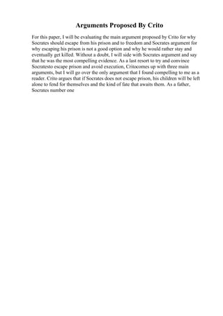 Arguments Proposed By Crito
For this paper, I will be evaluating the main argument proposed by Crito for why
Socrates should escape from his prison and to freedom and Socrates argument for
why escaping his prison is not a good option and why he would rather stay and
eventually get killed. Without a doubt, I will side with Socrates argument and say
that he was the most compelling evidence. As a last resort to try and convince
Socratesto escape prison and avoid execution, Critocomes up with three main
arguments, but I will go over the only argument that I found compelling to me as a
reader. Crito argues that if Socrates does not escape prison, his children will be left
alone to fend for themselves and the kind of fate that awaits them. As a father,
Socrates number one
 