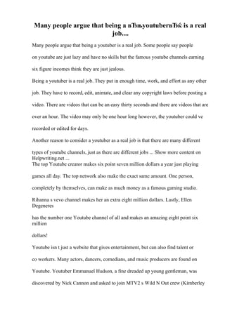 Many people argue that being a вЂњyoutuberвЂќ is a real
job....
Many people argue that being a youtuber is a real job. Some people say people
on youtube are just lazy and have no skills but the famous youtube channels earning
six figure incomes think they are just jealous.
Being a youtuber is a real job. They put in enough time, work, and effort as any other
job. They have to record, edit, animate, and clear any copyright laws before posting a
video. There are videos that can be an easy thirty seconds and there are videos that are
over an hour. The video may only be one hour long however, the youtuber could ve
recorded or edited for days.
Another reason to consider a youtuber as a real job is that there are many different
types of youtube channels, just as there are different jobs ... Show more content on
Helpwriting.net ...
The top Youtube creator makes six point seven million dollars a year just playing
games all day. The top network also make the exact same amount. One person,
completely by themselves, can make as much money as a famous gaming studio.
Rihanna s vevo channel makes her an extra eight million dollars. Lastly, Ellen
Degeneres
has the number one Youtube channel of all and makes an amazing eight point six
million
dollars!
Youtube isn t just a website that gives entertainment, but can also find talent or
co workers. Many actors, dancers, comedians, and music producers are found on
Youtube. Youtuber Emmanuel Hudson, a fine dreaded up young gentleman, was
discovered by Nick Cannon and asked to join MTV2 s Wild N Out crew (Kimberley
 