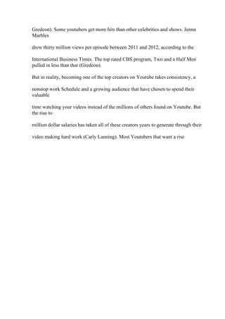 Gredeon). Some youtubers get more hits than other celebrities and shows. Jenna
Marbles
drew thirty million views per episode between 2011 and 2012, according to the
International Business Times. The top rated CBS program, Two and a Half Men
pulled in less than that (Gredeon).
But in reality, becoming one of the top creators on Youtube takes consistency, a
nonstop work Schedule and a growing audience that have chosen to spend their
valuable
time watching your videos instead of the millions of others found on Youtube. But
the rise to
million dollar salaries has taken all of these creators years to generate through their
video making hard work (Carly Lanning). Most Youtubers that want a rise
 
