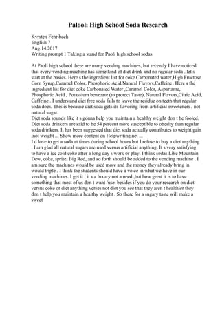 Palooli High School Soda Research
Kyrsten Fehribach
English 7
Aug.14,2017
Writing prompt 1 Taking a stand for Paoli high school sodas
At Paoli high school there are many vending machines, but recently I have noticed
that every vending machine has some kind of diet drink and no regular soda . let s
start at the basics. Here s the ingredient list for coke Carbonated water,High Fructose
Corn Syrup,Caramel Color, Phosphoric Acid,Natural Flavors,Caffeine. Here s the
ingredient list for diet coke Carbonated Water ,Caramel Color, Aspartame,
Phosphoric Acid , Potassium benzoate (to protect Taste), Natural Flavors,Citric Acid,
Caffeine . I understand diet free soda fails to leave the residue on teeth that regular
soda does. This is because diet soda gets its flavoring from artificial sweeteners , not
natural sugar.
Diet soda sounds like it s gonna help you maintain a healthy weight don t be fooled.
Diet soda drinkers are said to be 54 percent more susceptible to obesity than regular
soda drinkers. It has been suggested that diet soda actually contributes to weight gain
,not weight ... Show more content on Helpwriting.net ...
I d love to get a soda at times during school hours but I refuse to buy a diet anything
. I am glad all natural sugars are used versus artificial anything. It s very satisfying
to have a ice cold coke after a long day s work or play. I think sodas Like Mountain
Dew, coke, sprite, Big Red, and so forth should be added to the vending machine . I
am sure the machines would be used more and the money they already bring in
would triple . I think the students should have a voice in what we have in our
vending machines. I get it , it s a luxury not a need ,but how great it is to have
something that most of us don t want /use. besides if you do your research on diet
versus coke or diet anything verses not diet you see that they aren t healthier they
don t help you maintain a healthy weight . So there for a sugary taste will make a
sweet
 
