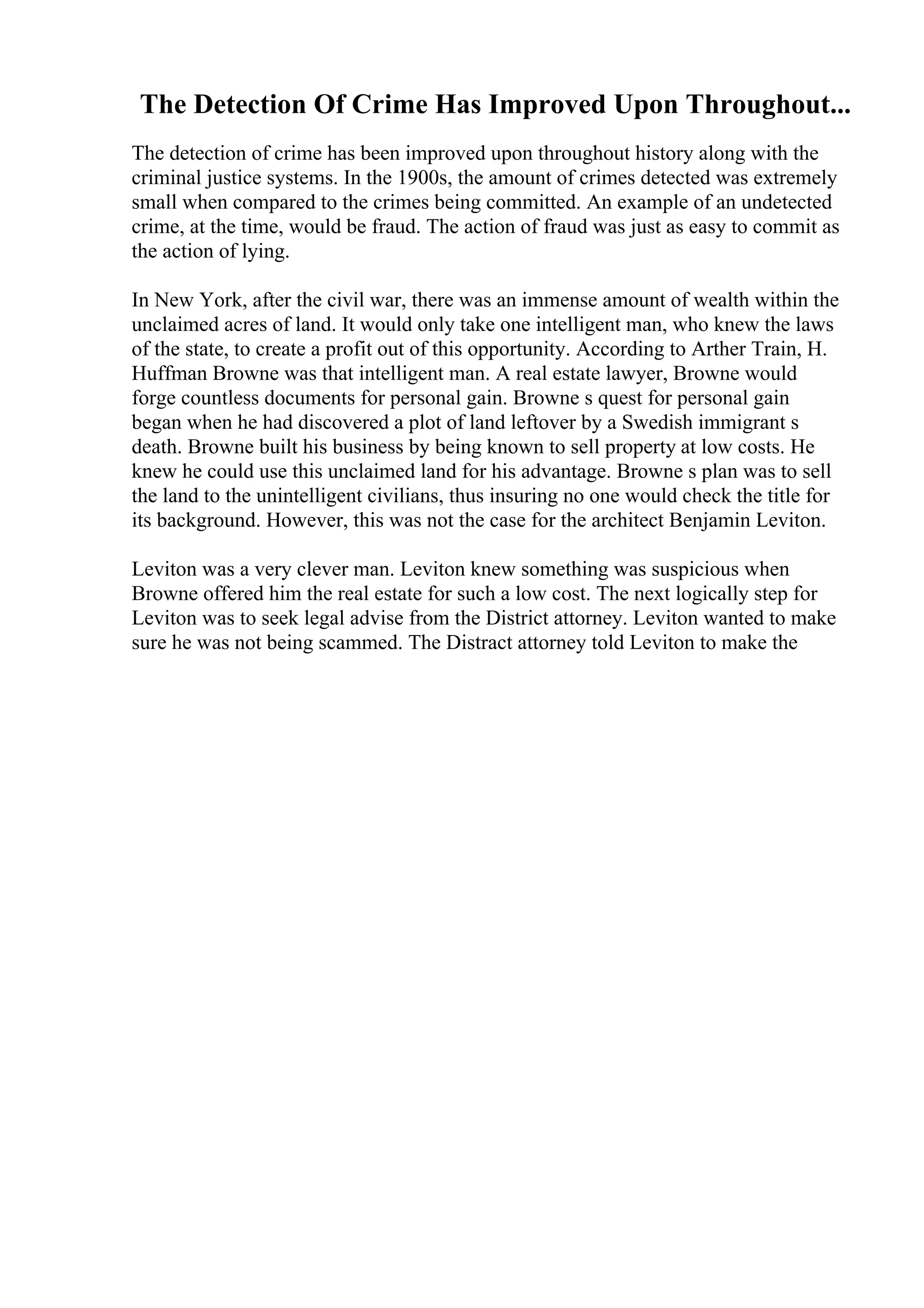 The Detection Of Crime Has Improved Upon Throughout...
The detection of crime has been improved upon throughout history along with the
criminal justice systems. In the 1900s, the amount of crimes detected was extremely
small when compared to the crimes being committed. An example of an undetected
crime, at the time, would be fraud. The action of fraud was just as easy to commit as
the action of lying.
In New York, after the civil war, there was an immense amount of wealth within the
unclaimed acres of land. It would only take one intelligent man, who knew the laws
of the state, to create a profit out of this opportunity. According to Arther Train, H.
Huffman Browne was that intelligent man. A real estate lawyer, Browne would
forge countless documents for personal gain. Browne s quest for personal gain
began when he had discovered a plot of land leftover by a Swedish immigrant s
death. Browne built his business by being known to sell property at low costs. He
knew he could use this unclaimed land for his advantage. Browne s plan was to sell
the land to the unintelligent civilians, thus insuring no one would check the title for
its background. However, this was not the case for the architect Benjamin Leviton.
Leviton was a very clever man. Leviton knew something was suspicious when
Browne offered him the real estate for such a low cost. The next logically step for
Leviton was to seek legal advise from the District attorney. Leviton wanted to make
sure he was not being scammed. The Distract attorney told Leviton to make the
 