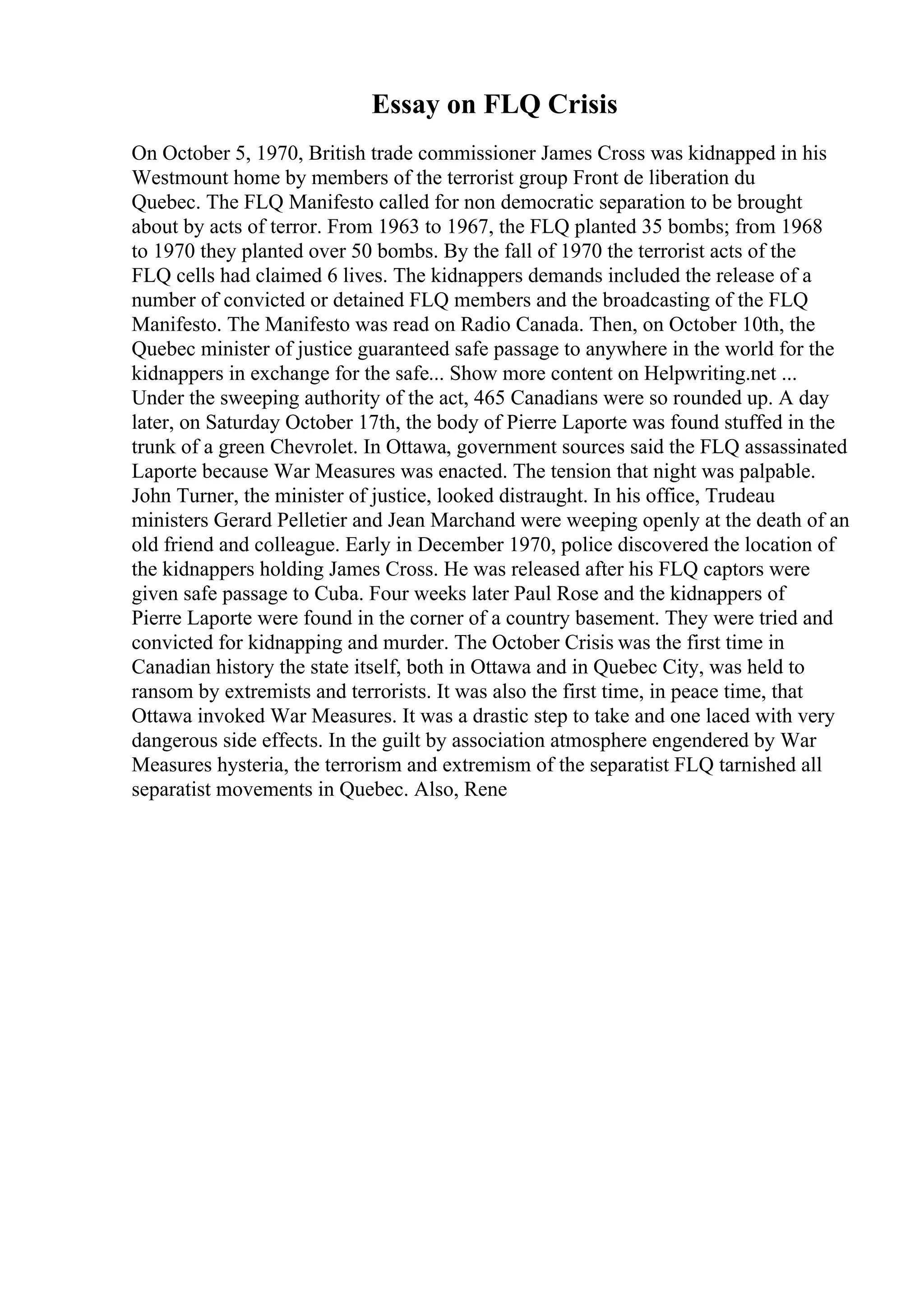 Essay on FLQ Crisis
On October 5, 1970, British trade commissioner James Cross was kidnapped in his
Westmount home by members of the terrorist group Front de liberation du
Quebec. The FLQ Manifesto called for non democratic separation to be brought
about by acts of terror. From 1963 to 1967, the FLQ planted 35 bombs; from 1968
to 1970 they planted over 50 bombs. By the fall of 1970 the terrorist acts of the
FLQ cells had claimed 6 lives. The kidnappers demands included the release of a
number of convicted or detained FLQ members and the broadcasting of the FLQ
Manifesto. The Manifesto was read on Radio Canada. Then, on October 10th, the
Quebec minister of justice guaranteed safe passage to anywhere in the world for the
kidnappers in exchange for the safe... Show more content on Helpwriting.net ...
Under the sweeping authority of the act, 465 Canadians were so rounded up. A day
later, on Saturday October 17th, the body of Pierre Laporte was found stuffed in the
trunk of a green Chevrolet. In Ottawa, government sources said the FLQ assassinated
Laporte because War Measures was enacted. The tension that night was palpable.
John Turner, the minister of justice, looked distraught. In his office, Trudeau
ministers Gerard Pelletier and Jean Marchand were weeping openly at the death of an
old friend and colleague. Early in December 1970, police discovered the location of
the kidnappers holding James Cross. He was released after his FLQ captors were
given safe passage to Cuba. Four weeks later Paul Rose and the kidnappers of
Pierre Laporte were found in the corner of a country basement. They were tried and
convicted for kidnapping and murder. The October Crisis was the first time in
Canadian history the state itself, both in Ottawa and in Quebec City, was held to
ransom by extremists and terrorists. It was also the first time, in peace time, that
Ottawa invoked War Measures. It was a drastic step to take and one laced with very
dangerous side effects. In the guilt by association atmosphere engendered by War
Measures hysteria, the terrorism and extremism of the separatist FLQ tarnished all
separatist movements in Quebec. Also, Rene
 