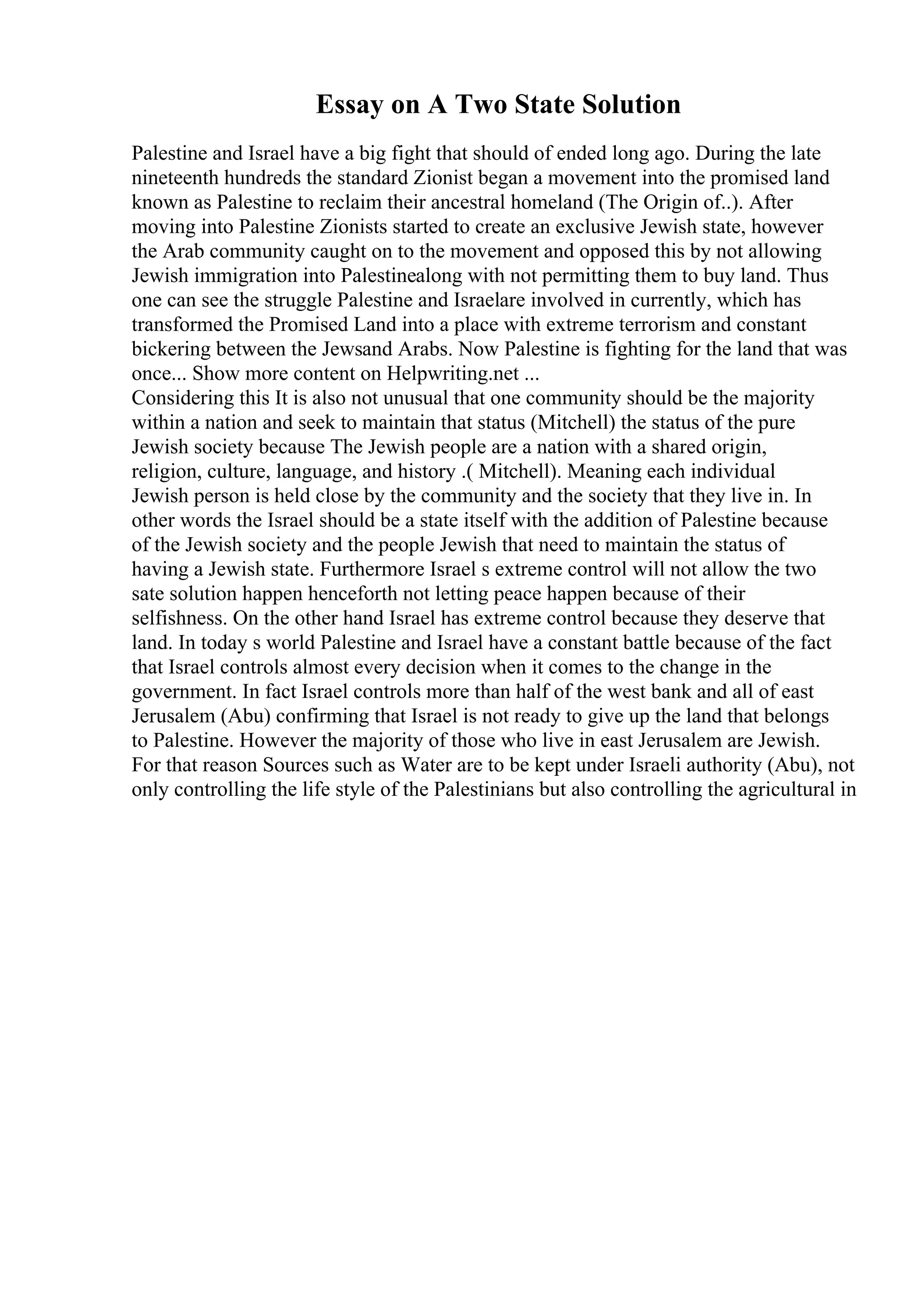 Essay on A Two State Solution
Palestine and Israel have a big fight that should of ended long ago. During the late
nineteenth hundreds the standard Zionist began a movement into the promised land
known as Palestine to reclaim their ancestral homeland (The Origin of..). After
moving into Palestine Zionists started to create an exclusive Jewish state, however
the Arab community caught on to the movement and opposed this by not allowing
Jewish immigration into Palestinealong with not permitting them to buy land. Thus
one can see the struggle Palestine and Israelare involved in currently, which has
transformed the Promised Land into a place with extreme terrorism and constant
bickering between the Jewsand Arabs. Now Palestine is fighting for the land that was
once... Show more content on Helpwriting.net ...
Considering this It is also not unusual that one community should be the majority
within a nation and seek to maintain that status (Mitchell) the status of the pure
Jewish society because The Jewish people are a nation with a shared origin,
religion, culture, language, and history .( Mitchell). Meaning each individual
Jewish person is held close by the community and the society that they live in. In
other words the Israel should be a state itself with the addition of Palestine because
of the Jewish society and the people Jewish that need to maintain the status of
having a Jewish state. Furthermore Israel s extreme control will not allow the two
sate solution happen henceforth not letting peace happen because of their
selfishness. On the other hand Israel has extreme control because they deserve that
land. In today s world Palestine and Israel have a constant battle because of the fact
that Israel controls almost every decision when it comes to the change in the
government. In fact Israel controls more than half of the west bank and all of east
Jerusalem (Abu) confirming that Israel is not ready to give up the land that belongs
to Palestine. However the majority of those who live in east Jerusalem are Jewish.
For that reason Sources such as Water are to be kept under Israeli authority (Abu), not
only controlling the life style of the Palestinians but also controlling the agricultural in
 