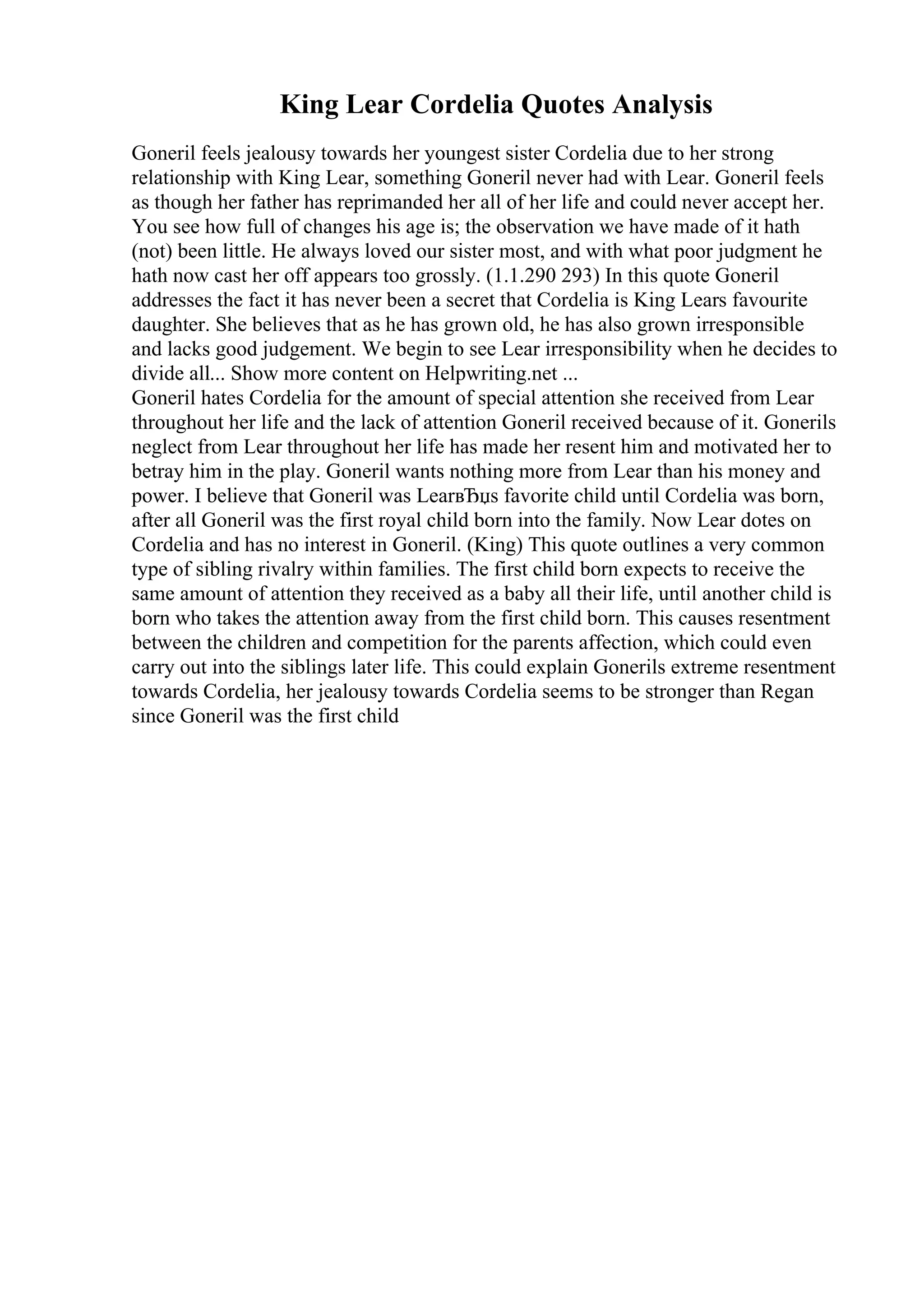 King Lear Cordelia Quotes Analysis
Goneril feels jealousy towards her youngest sister Cordelia due to her strong
relationship with King Lear, something Goneril never had with Lear. Goneril feels
as though her father has reprimanded her all of her life and could never accept her.
You see how full of changes his age is; the observation we have made of it hath
(not) been little. He always loved our sister most, and with what poor judgment he
hath now cast her off appears too grossly. (1.1.290 293) In this quote Goneril
addresses the fact it has never been a secret that Cordelia is King Lears favourite
daughter. She believes that as he has grown old, he has also grown irresponsible
and lacks good judgement. We begin to see Lear irresponsibility when he decides to
divide all... Show more content on Helpwriting.net ...
Goneril hates Cordelia for the amount of special attention she received from Lear
throughout her life and the lack of attention Goneril received because of it. Gonerils
neglect from Lear throughout her life has made her resent him and motivated her to
betray him in the play. Goneril wants nothing more from Lear than his money and
power. I believe that Goneril was LearвЂџs favorite child until Cordelia was born,
after all Goneril was the first royal child born into the family. Now Lear dotes on
Cordelia and has no interest in Goneril. (King) This quote outlines a very common
type of sibling rivalry within families. The first child born expects to receive the
same amount of attention they received as a baby all their life, until another child is
born who takes the attention away from the first child born. This causes resentment
between the children and competition for the parents affection, which could even
carry out into the siblings later life. This could explain Gonerils extreme resentment
towards Cordelia, her jealousy towards Cordelia seems to be stronger than Regan
since Goneril was the first child
 