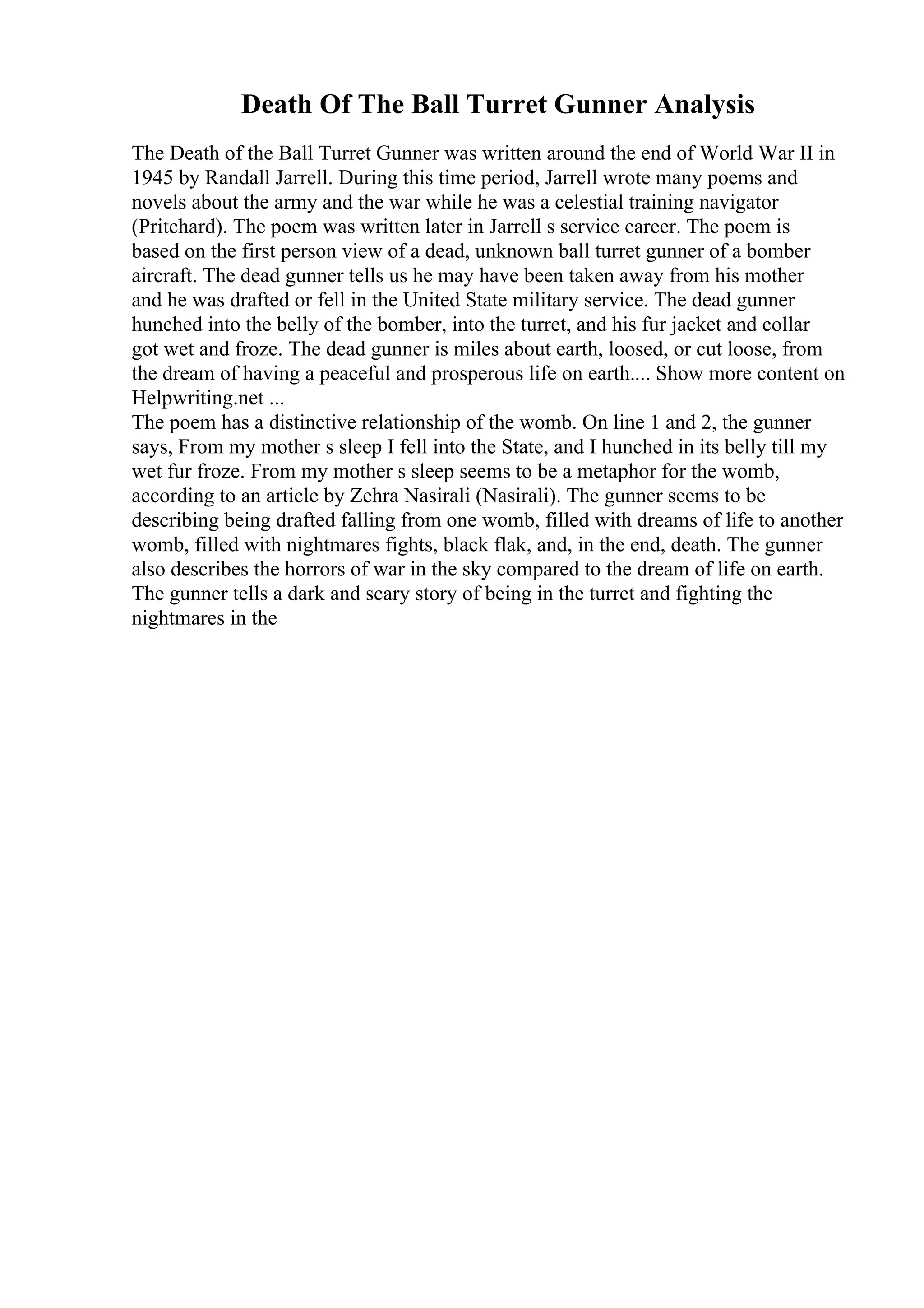 Death Of The Ball Turret Gunner Analysis
The Death of the Ball Turret Gunner was written around the end of World War II in
1945 by Randall Jarrell. During this time period, Jarrell wrote many poems and
novels about the army and the war while he was a celestial training navigator
(Pritchard). The poem was written later in Jarrell s service career. The poem is
based on the first person view of a dead, unknown ball turret gunner of a bomber
aircraft. The dead gunner tells us he may have been taken away from his mother
and he was drafted or fell in the United State military service. The dead gunner
hunched into the belly of the bomber, into the turret, and his fur jacket and collar
got wet and froze. The dead gunner is miles about earth, loosed, or cut loose, from
the dream of having a peaceful and prosperous life on earth.... Show more content on
Helpwriting.net ...
The poem has a distinctive relationship of the womb. On line 1 and 2, the gunner
says, From my mother s sleep I fell into the State, and I hunched in its belly till my
wet fur froze. From my mother s sleep seems to be a metaphor for the womb,
according to an article by Zehra Nasirali (Nasirali). The gunner seems to be
describing being drafted falling from one womb, filled with dreams of life to another
womb, filled with nightmares fights, black flak, and, in the end, death. The gunner
also describes the horrors of war in the sky compared to the dream of life on earth.
The gunner tells a dark and scary story of being in the turret and fighting the
nightmares in the
 