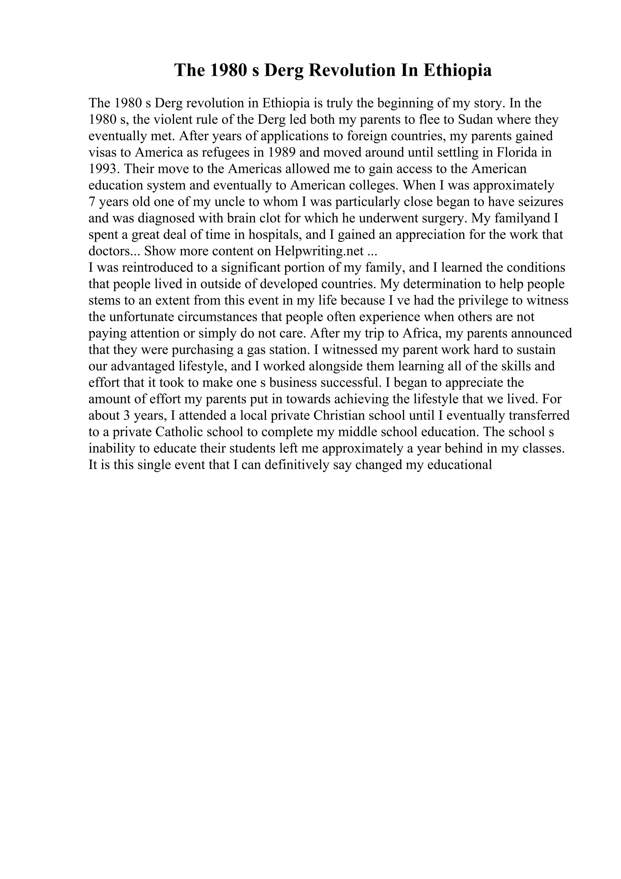 The 1980 s Derg Revolution In Ethiopia
The 1980 s Derg revolution in Ethiopia is truly the beginning of my story. In the
1980 s, the violent rule of the Derg led both my parents to flee to Sudan where they
eventually met. After years of applications to foreign countries, my parents gained
visas to America as refugees in 1989 and moved around until settling in Florida in
1993. Their move to the Americas allowed me to gain access to the American
education system and eventually to American colleges. When I was approximately
7 years old one of my uncle to whom I was particularly close began to have seizures
and was diagnosed with brain clot for which he underwent surgery. My familyand I
spent a great deal of time in hospitals, and I gained an appreciation for the work that
doctors... Show more content on Helpwriting.net ...
I was reintroduced to a significant portion of my family, and I learned the conditions
that people lived in outside of developed countries. My determination to help people
stems to an extent from this event in my life because I ve had the privilege to witness
the unfortunate circumstances that people often experience when others are not
paying attention or simply do not care. After my trip to Africa, my parents announced
that they were purchasing a gas station. I witnessed my parent work hard to sustain
our advantaged lifestyle, and I worked alongside them learning all of the skills and
effort that it took to make one s business successful. I began to appreciate the
amount of effort my parents put in towards achieving the lifestyle that we lived. For
about 3 years, I attended a local private Christian school until I eventually transferred
to a private Catholic school to complete my middle school education. The school s
inability to educate their students left me approximately a year behind in my classes.
It is this single event that I can definitively say changed my educational
 
