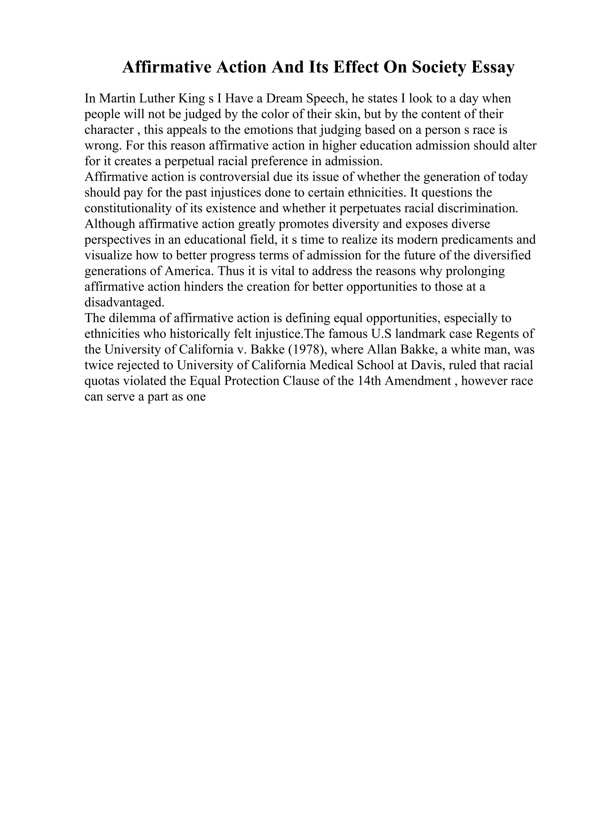 Affirmative Action And Its Effect On Society Essay
In Martin Luther King s I Have a Dream Speech, he states I look to a day when
people will not be judged by the color of their skin, but by the content of their
character , this appeals to the emotions that judging based on a person s race is
wrong. For this reason affirmative action in higher education admission should alter
for it creates a perpetual racial preference in admission.
Affirmative action is controversial due its issue of whether the generation of today
should pay for the past injustices done to certain ethnicities. It questions the
constitutionality of its existence and whether it perpetuates racial discrimination.
Although affirmative action greatly promotes diversity and exposes diverse
perspectives in an educational field, it s time to realize its modern predicaments and
visualize how to better progress terms of admission for the future of the diversified
generations of America. Thus it is vital to address the reasons why prolonging
affirmative action hinders the creation for better opportunities to those at a
disadvantaged.
The dilemma of affirmative action is defining equal opportunities, especially to
ethnicities who historically felt injustice.The famous U.S landmark case Regents of
the University of California v. Bakke (1978), where Allan Bakke, a white man, was
twice rejected to University of California Medical School at Davis, ruled that racial
quotas violated the Equal Protection Clause of the 14th Amendment , however race
can serve a part as one
 