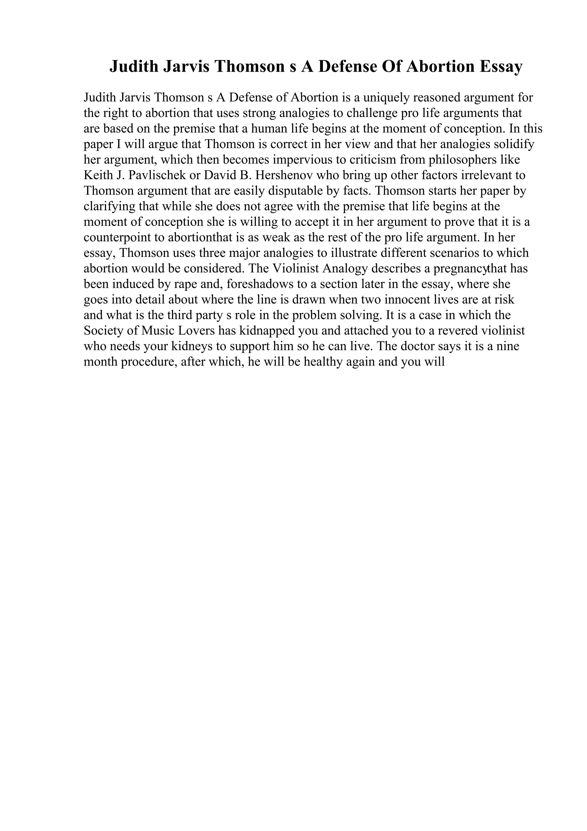 Judith Jarvis Thomson s A Defense Of Abortion Essay
Judith Jarvis Thomson s A Defense of Abortion is a uniquely reasoned argument for
the right to abortion that uses strong analogies to challenge pro life arguments that
are based on the premise that a human life begins at the moment of conception. In this
paper I will argue that Thomson is correct in her view and that her analogies solidify
her argument, which then becomes impervious to criticism from philosophers like
Keith J. Pavlischek or David B. Hershenov who bring up other factors irrelevant to
Thomson argument that are easily disputable by facts. Thomson starts her paper by
clarifying that while she does not agree with the premise that life begins at the
moment of conception she is willing to accept it in her argument to prove that it is a
counterpoint to abortionthat is as weak as the rest of the pro life argument. In her
essay, Thomson uses three major analogies to illustrate different scenarios to which
abortion would be considered. The Violinist Analogy describes a pregnancythat has
been induced by rape and, foreshadows to a section later in the essay, where she
goes into detail about where the line is drawn when two innocent lives are at risk
and what is the third party s role in the problem solving. It is a case in which the
Society of Music Lovers has kidnapped you and attached you to a revered violinist
who needs your kidneys to support him so he can live. The doctor says it is a nine
month procedure, after which, he will be healthy again and you will
 