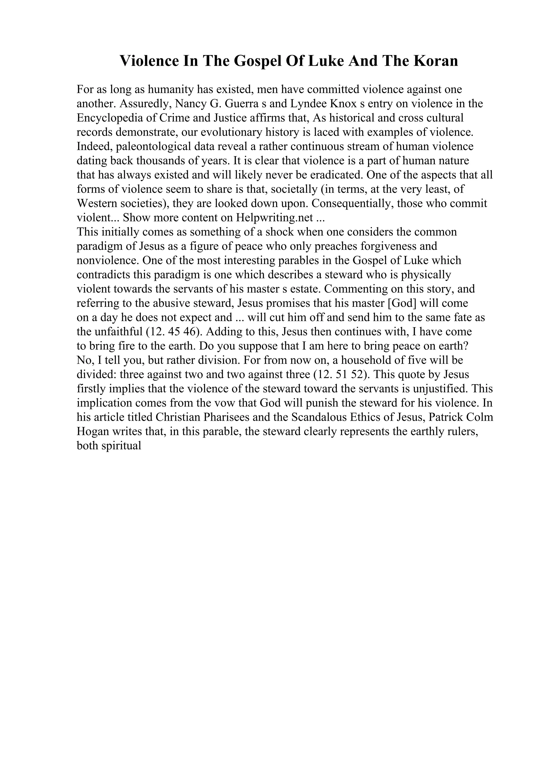 Violence In The Gospel Of Luke And The Koran
For as long as humanity has existed, men have committed violence against one
another. Assuredly, Nancy G. Guerra s and Lyndee Knox s entry on violence in the
Encyclopedia of Crime and Justice affirms that, As historical and cross cultural
records demonstrate, our evolutionary history is laced with examples of violence.
Indeed, paleontological data reveal a rather continuous stream of human violence
dating back thousands of years. It is clear that violence is a part of human nature
that has always existed and will likely never be eradicated. One of the aspects that all
forms of violence seem to share is that, societally (in terms, at the very least, of
Western societies), they are looked down upon. Consequentially, those who commit
violent... Show more content on Helpwriting.net ...
This initially comes as something of a shock when one considers the common
paradigm of Jesus as a figure of peace who only preaches forgiveness and
nonviolence. One of the most interesting parables in the Gospel of Luke which
contradicts this paradigm is one which describes a steward who is physically
violent towards the servants of his master s estate. Commenting on this story, and
referring to the abusive steward, Jesus promises that his master [God] will come
on a day he does not expect and ... will cut him off and send him to the same fate as
the unfaithful (12. 45 46). Adding to this, Jesus then continues with, I have come
to bring fire to the earth. Do you suppose that I am here to bring peace on earth?
No, I tell you, but rather division. For from now on, a household of five will be
divided: three against two and two against three (12. 51 52). This quote by Jesus
firstly implies that the violence of the steward toward the servants is unjustified. This
implication comes from the vow that God will punish the steward for his violence. In
his article titled Christian Pharisees and the Scandalous Ethics of Jesus, Patrick Colm
Hogan writes that, in this parable, the steward clearly represents the earthly rulers,
both spiritual
 