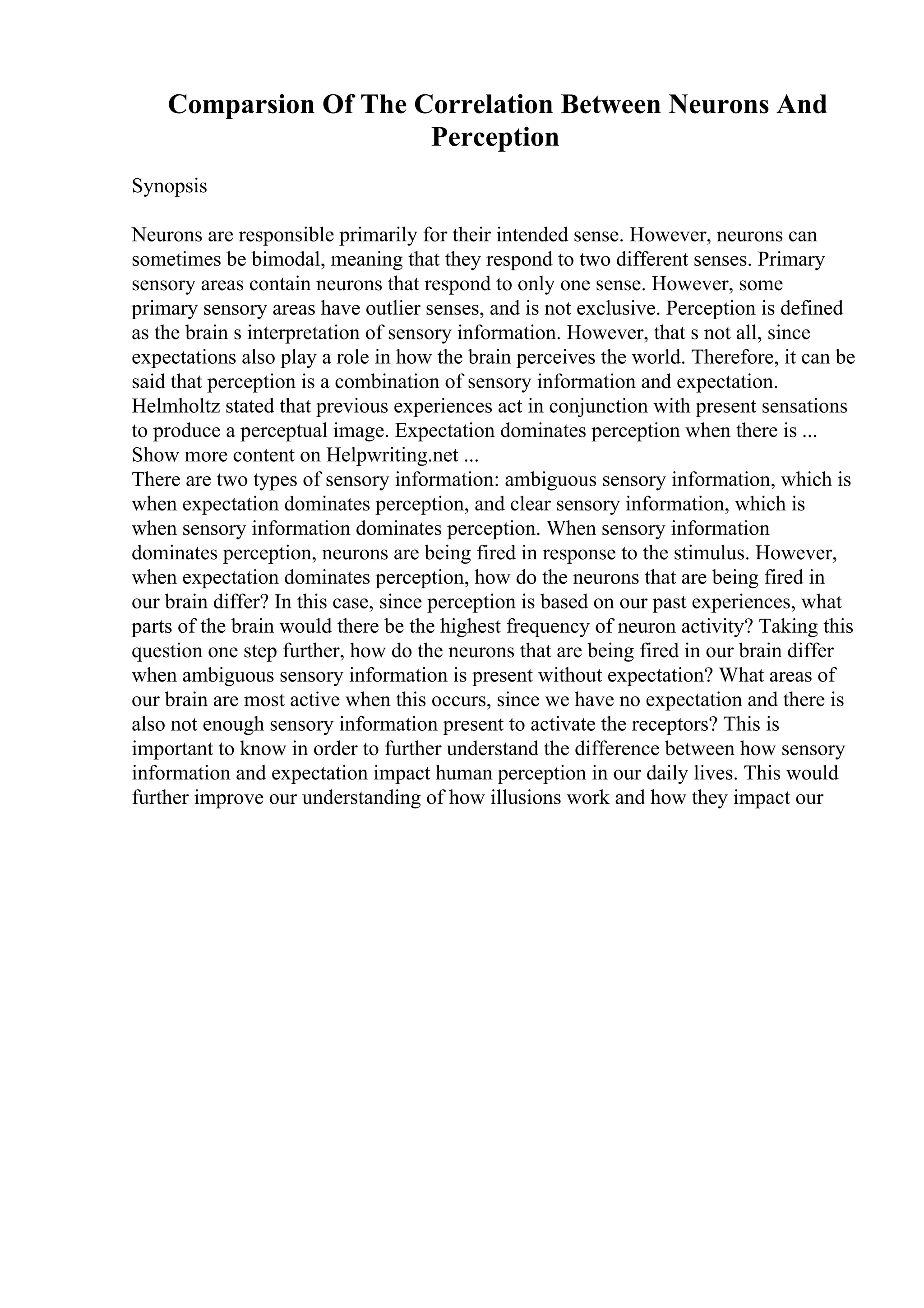 Comparsion Of The Correlation Between Neurons And
Perception
Synopsis
Neurons are responsible primarily for their intended sense. However, neurons can
sometimes be bimodal, meaning that they respond to two different senses. Primary
sensory areas contain neurons that respond to only one sense. However, some
primary sensory areas have outlier senses, and is not exclusive. Perception is defined
as the brain s interpretation of sensory information. However, that s not all, since
expectations also play a role in how the brain perceives the world. Therefore, it can be
said that perception is a combination of sensory information and expectation.
Helmholtz stated that previous experiences act in conjunction with present sensations
to produce a perceptual image. Expectation dominates perception when there is ...
Show more content on Helpwriting.net ...
There are two types of sensory information: ambiguous sensory information, which is
when expectation dominates perception, and clear sensory information, which is
when sensory information dominates perception. When sensory information
dominates perception, neurons are being fired in response to the stimulus. However,
when expectation dominates perception, how do the neurons that are being fired in
our brain differ? In this case, since perception is based on our past experiences, what
parts of the brain would there be the highest frequency of neuron activity? Taking this
question one step further, how do the neurons that are being fired in our brain differ
when ambiguous sensory information is present without expectation? What areas of
our brain are most active when this occurs, since we have no expectation and there is
also not enough sensory information present to activate the receptors? This is
important to know in order to further understand the difference between how sensory
information and expectation impact human perception in our daily lives. This would
further improve our understanding of how illusions work and how they impact our
 