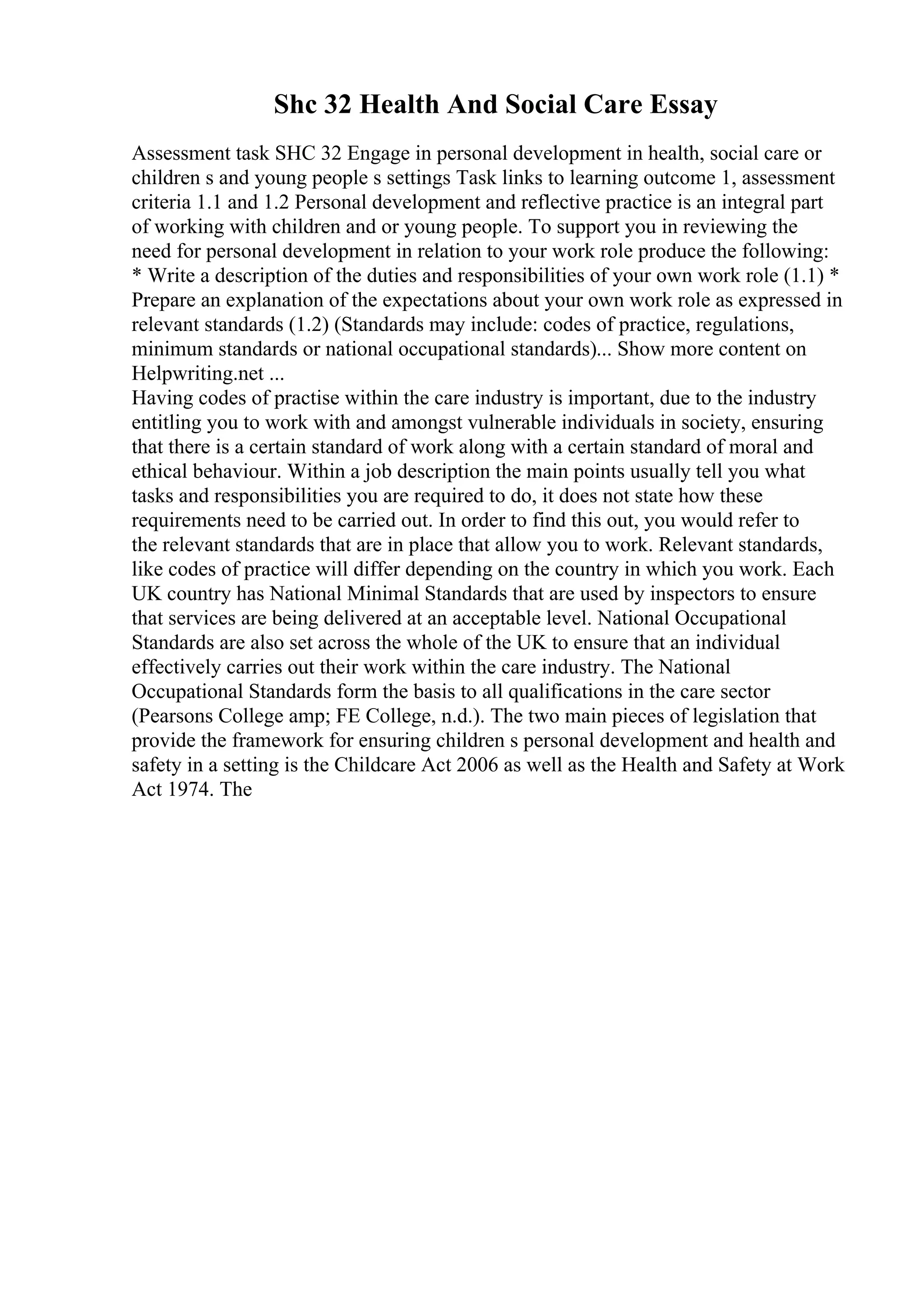 Shc 32 Health And Social Care Essay
Assessment task SHC 32 Engage in personal development in health, social care or
children s and young people s settings Task links to learning outcome 1, assessment
criteria 1.1 and 1.2 Personal development and reflective practice is an integral part
of working with children and or young people. To support you in reviewing the
need for personal development in relation to your work role produce the following:
* Write a description of the duties and responsibilities of your own work role (1.1) *
Prepare an explanation of the expectations about your own work role as expressed in
relevant standards (1.2) (Standards may include: codes of practice, regulations,
minimum standards or national occupational standards)... Show more content on
Helpwriting.net ...
Having codes of practise within the care industry is important, due to the industry
entitling you to work with and amongst vulnerable individuals in society, ensuring
that there is a certain standard of work along with a certain standard of moral and
ethical behaviour. Within a job description the main points usually tell you what
tasks and responsibilities you are required to do, it does not state how these
requirements need to be carried out. In order to find this out, you would refer to
the relevant standards that are in place that allow you to work. Relevant standards,
like codes of practice will differ depending on the country in which you work. Each
UK country has National Minimal Standards that are used by inspectors to ensure
that services are being delivered at an acceptable level. National Occupational
Standards are also set across the whole of the UK to ensure that an individual
effectively carries out their work within the care industry. The National
Occupational Standards form the basis to all qualifications in the care sector
(Pearsons College amp; FE College, n.d.). The two main pieces of legislation that
provide the framework for ensuring children s personal development and health and
safety in a setting is the Childcare Act 2006 as well as the Health and Safety at Work
Act 1974. The
 