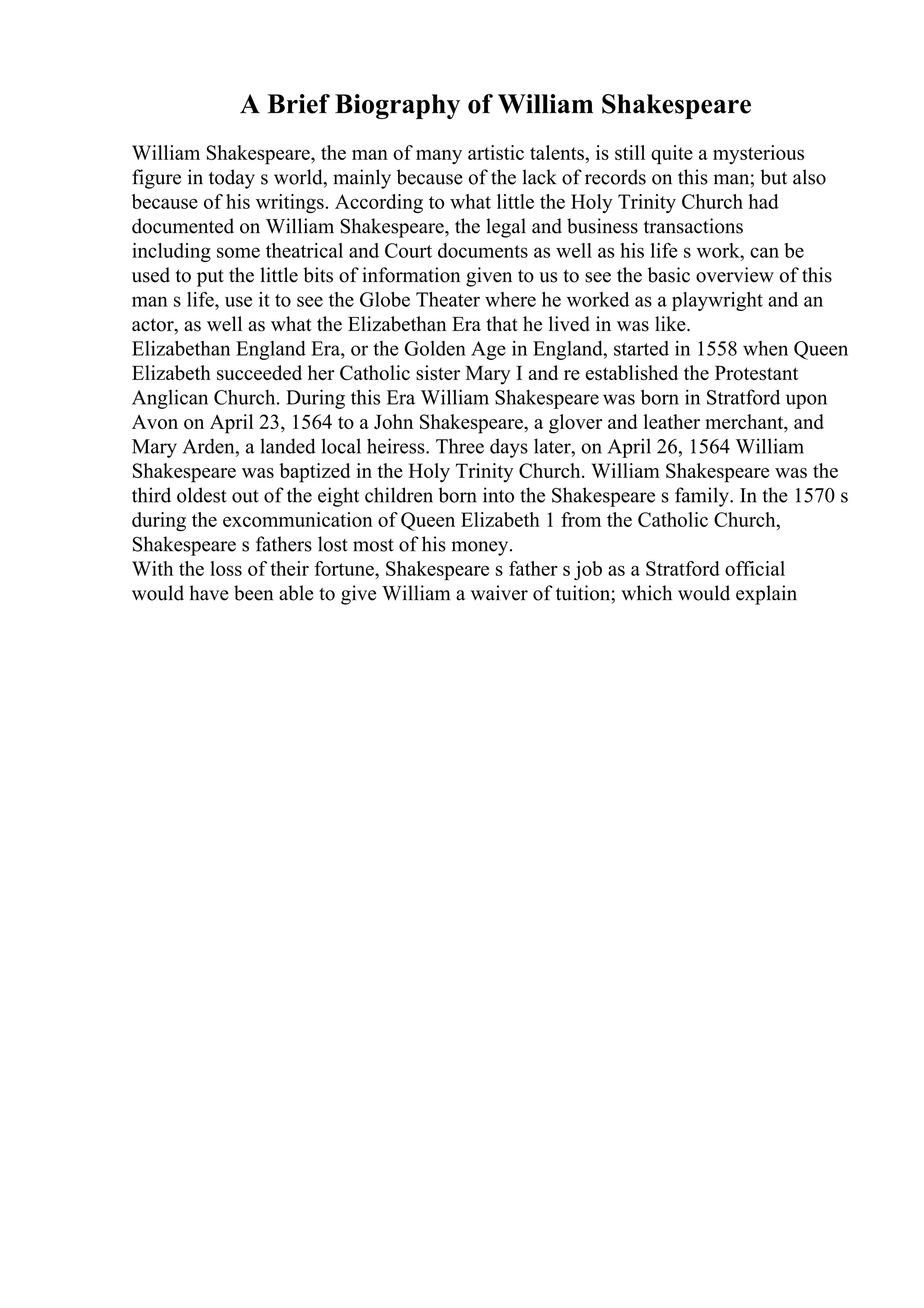A Brief Biography of William Shakespeare
William Shakespeare, the man of many artistic talents, is still quite a mysterious
figure in today s world, mainly because of the lack of records on this man; but also
because of his writings. According to what little the Holy Trinity Church had
documented on William Shakespeare, the legal and business transactions
including some theatrical and Court documents as well as his life s work, can be
used to put the little bits of information given to us to see the basic overview of this
man s life, use it to see the Globe Theater where he worked as a playwright and an
actor, as well as what the Elizabethan Era that he lived in was like.
Elizabethan England Era, or the Golden Age in England, started in 1558 when Queen
Elizabeth succeeded her Catholic sister Mary I and re established the Protestant
Anglican Church. During this Era William Shakespeare was born in Stratford upon
Avon on April 23, 1564 to a John Shakespeare, a glover and leather merchant, and
Mary Arden, a landed local heiress. Three days later, on April 26, 1564 William
Shakespeare was baptized in the Holy Trinity Church. William Shakespeare was the
third oldest out of the eight children born into the Shakespeare s family. In the 1570 s
during the excommunication of Queen Elizabeth 1 from the Catholic Church,
Shakespeare s fathers lost most of his money.
With the loss of their fortune, Shakespeare s father s job as a Stratford official
would have been able to give William a waiver of tuition; which would explain
 