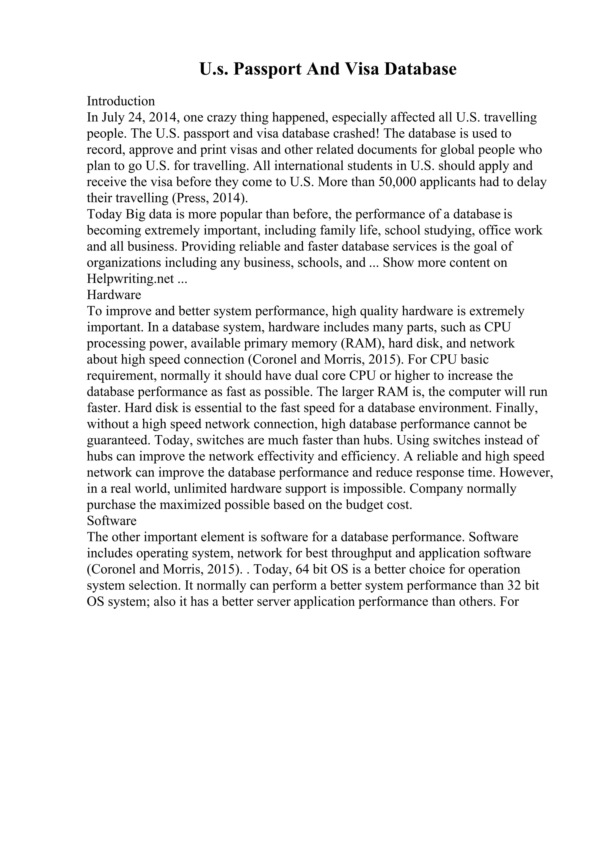 U.s. Passport And Visa Database
Introduction
In July 24, 2014, one crazy thing happened, especially affected all U.S. travelling
people. The U.S. passport and visa database crashed! The database is used to
record, approve and print visas and other related documents for global people who
plan to go U.S. for travelling. All international students in U.S. should apply and
receive the visa before they come to U.S. More than 50,000 applicants had to delay
their travelling (Press, 2014).
Today Big data is more popular than before, the performance of a database is
becoming extremely important, including family life, school studying, office work
and all business. Providing reliable and faster database services is the goal of
organizations including any business, schools, and ... Show more content on
Helpwriting.net ...
Hardware
To improve and better system performance, high quality hardware is extremely
important. In a database system, hardware includes many parts, such as CPU
processing power, available primary memory (RAM), hard disk, and network
about high speed connection (Coronel and Morris, 2015). For CPU basic
requirement, normally it should have dual core CPU or higher to increase the
database performance as fast as possible. The larger RAM is, the computer will run
faster. Hard disk is essential to the fast speed for a database environment. Finally,
without a high speed network connection, high database performance cannot be
guaranteed. Today, switches are much faster than hubs. Using switches instead of
hubs can improve the network effectivity and efficiency. A reliable and high speed
network can improve the database performance and reduce response time. However,
in a real world, unlimited hardware support is impossible. Company normally
purchase the maximized possible based on the budget cost.
Software
The other important element is software for a database performance. Software
includes operating system, network for best throughput and application software
(Coronel and Morris, 2015). . Today, 64 bit OS is a better choice for operation
system selection. It normally can perform a better system performance than 32 bit
OS system; also it has a better server application performance than others. For
 