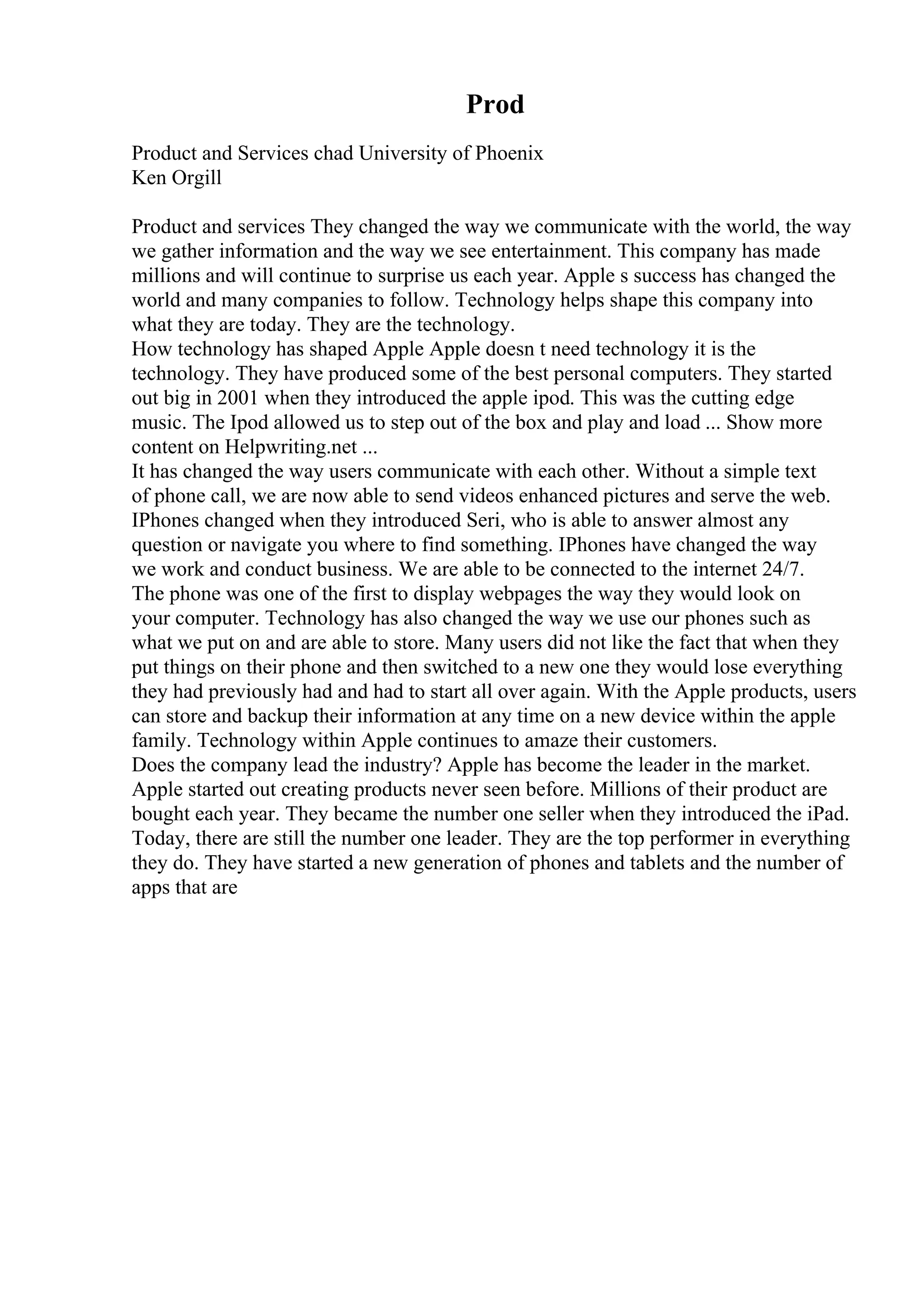 Prod
Product and Services chad University of Phoenix
Ken Orgill
Product and services They changed the way we communicate with the world, the way
we gather information and the way we see entertainment. This company has made
millions and will continue to surprise us each year. Apple s success has changed the
world and many companies to follow. Technology helps shape this company into
what they are today. They are the technology.
How technology has shaped Apple Apple doesn t need technology it is the
technology. They have produced some of the best personal computers. They started
out big in 2001 when they introduced the apple ipod. This was the cutting edge
music. The Ipod allowed us to step out of the box and play and load ... Show more
content on Helpwriting.net ...
It has changed the way users communicate with each other. Without a simple text
of phone call, we are now able to send videos enhanced pictures and serve the web.
IPhones changed when they introduced Seri, who is able to answer almost any
question or navigate you where to find something. IPhones have changed the way
we work and conduct business. We are able to be connected to the internet 24/7.
The phone was one of the first to display webpages the way they would look on
your computer. Technology has also changed the way we use our phones such as
what we put on and are able to store. Many users did not like the fact that when they
put things on their phone and then switched to a new one they would lose everything
they had previously had and had to start all over again. With the Apple products, users
can store and backup their information at any time on a new device within the apple
family. Technology within Apple continues to amaze their customers.
Does the company lead the industry? Apple has become the leader in the market.
Apple started out creating products never seen before. Millions of their product are
bought each year. They became the number one seller when they introduced the iPad.
Today, there are still the number one leader. They are the top performer in everything
they do. They have started a new generation of phones and tablets and the number of
apps that are
 