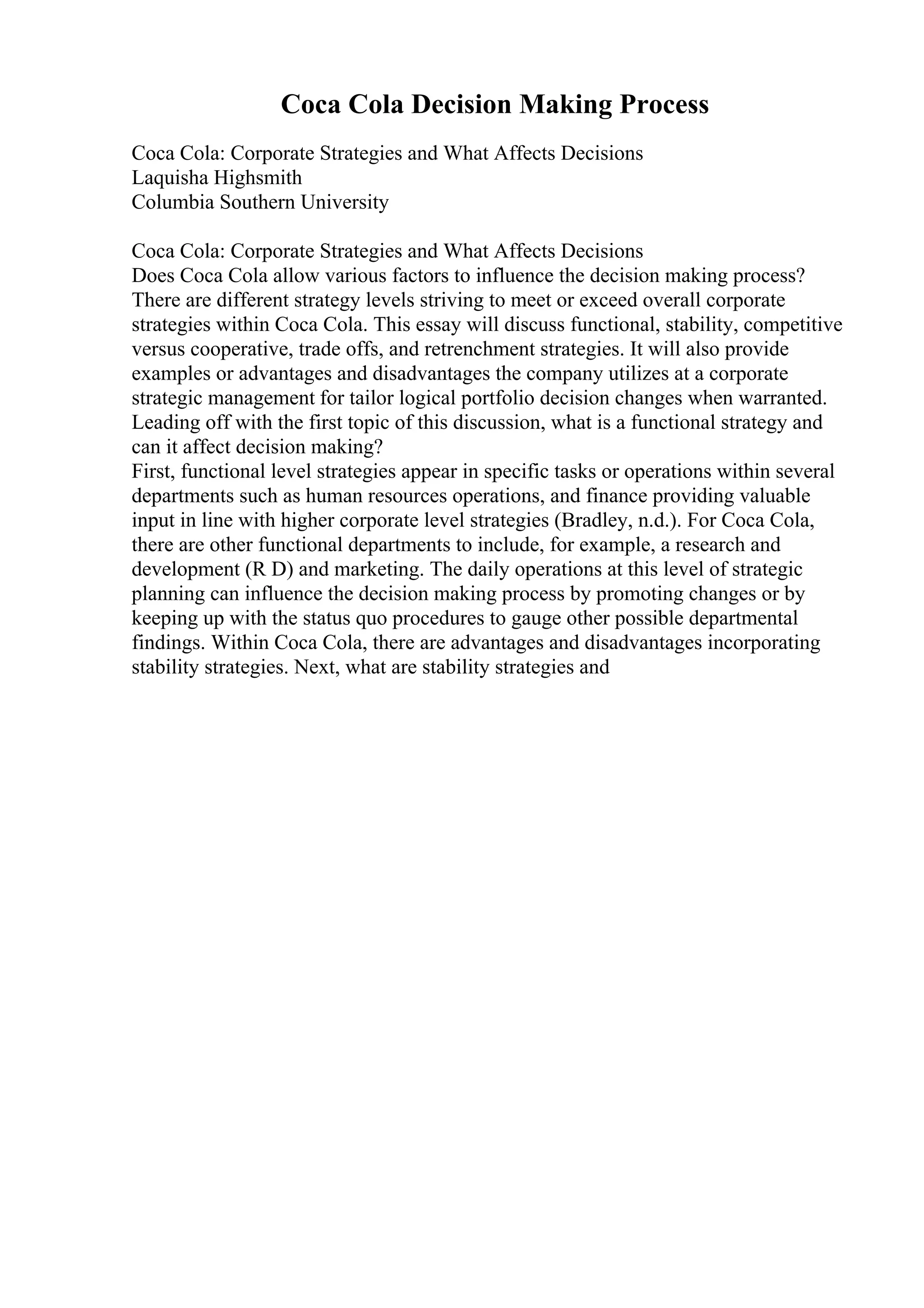 Coca Cola Decision Making Process
Coca Cola: Corporate Strategies and What Affects Decisions
Laquisha Highsmith
Columbia Southern University
Coca Cola: Corporate Strategies and What Affects Decisions
Does Coca Cola allow various factors to influence the decision making process?
There are different strategy levels striving to meet or exceed overall corporate
strategies within Coca Cola. This essay will discuss functional, stability, competitive
versus cooperative, trade offs, and retrenchment strategies. It will also provide
examples or advantages and disadvantages the company utilizes at a corporate
strategic management for tailor logical portfolio decision changes when warranted.
Leading off with the first topic of this discussion, what is a functional strategy and
can it affect decision making?
First, functional level strategies appear in specific tasks or operations within several
departments such as human resources operations, and finance providing valuable
input in line with higher corporate level strategies (Bradley, n.d.). For Coca Cola,
there are other functional departments to include, for example, a research and
development (R D) and marketing. The daily operations at this level of strategic
planning can influence the decision making process by promoting changes or by
keeping up with the status quo procedures to gauge other possible departmental
findings. Within Coca Cola, there are advantages and disadvantages incorporating
stability strategies. Next, what are stability strategies and
 