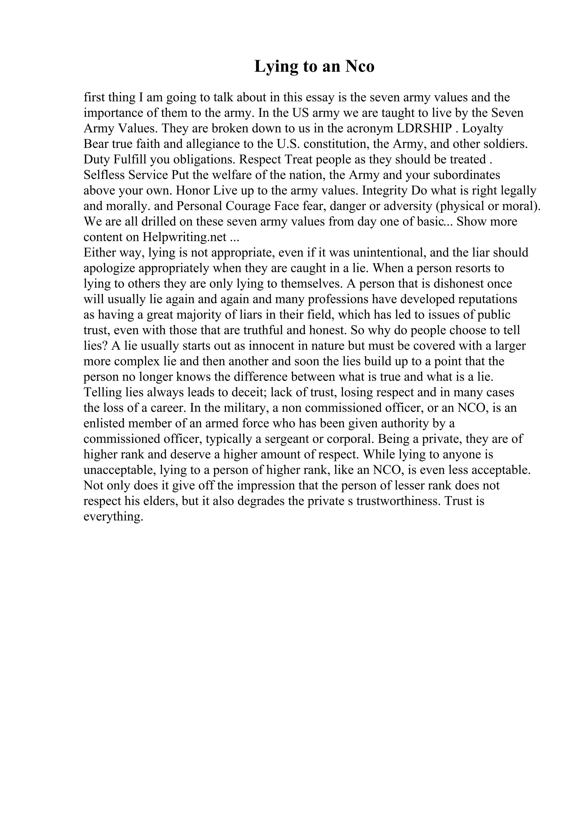 Lying to an Nco
first thing I am going to talk about in this essay is the seven army values and the
importance of them to the army. In the US army we are taught to live by the Seven
Army Values. They are broken down to us in the acronym LDRSHIP . Loyalty
Bear true faith and allegiance to the U.S. constitution, the Army, and other soldiers.
Duty Fulfill you obligations. Respect Treat people as they should be treated .
Selfless Service Put the welfare of the nation, the Army and your subordinates
above your own. Honor Live up to the army values. Integrity Do what is right legally
and morally. and Personal Courage Face fear, danger or adversity (physical or moral).
We are all drilled on these seven army values from day one of basic... Show more
content on Helpwriting.net ...
Either way, lying is not appropriate, even if it was unintentional, and the liar should
apologize appropriately when they are caught in a lie. When a person resorts to
lying to others they are only lying to themselves. A person that is dishonest once
will usually lie again and again and many professions have developed reputations
as having a great majority of liars in their field, which has led to issues of public
trust, even with those that are truthful and honest. So why do people choose to tell
lies? A lie usually starts out as innocent in nature but must be covered with a larger
more complex lie and then another and soon the lies build up to a point that the
person no longer knows the difference between what is true and what is a lie.
Telling lies always leads to deceit; lack of trust, losing respect and in many cases
the loss of a career. In the military, a non commissioned officer, or an NCO, is an
enlisted member of an armed force who has been given authority by a
commissioned officer, typically a sergeant or corporal. Being a private, they are of
higher rank and deserve a higher amount of respect. While lying to anyone is
unacceptable, lying to a person of higher rank, like an NCO, is even less acceptable.
Not only does it give off the impression that the person of lesser rank does not
respect his elders, but it also degrades the private s trustworthiness. Trust is
everything.
 