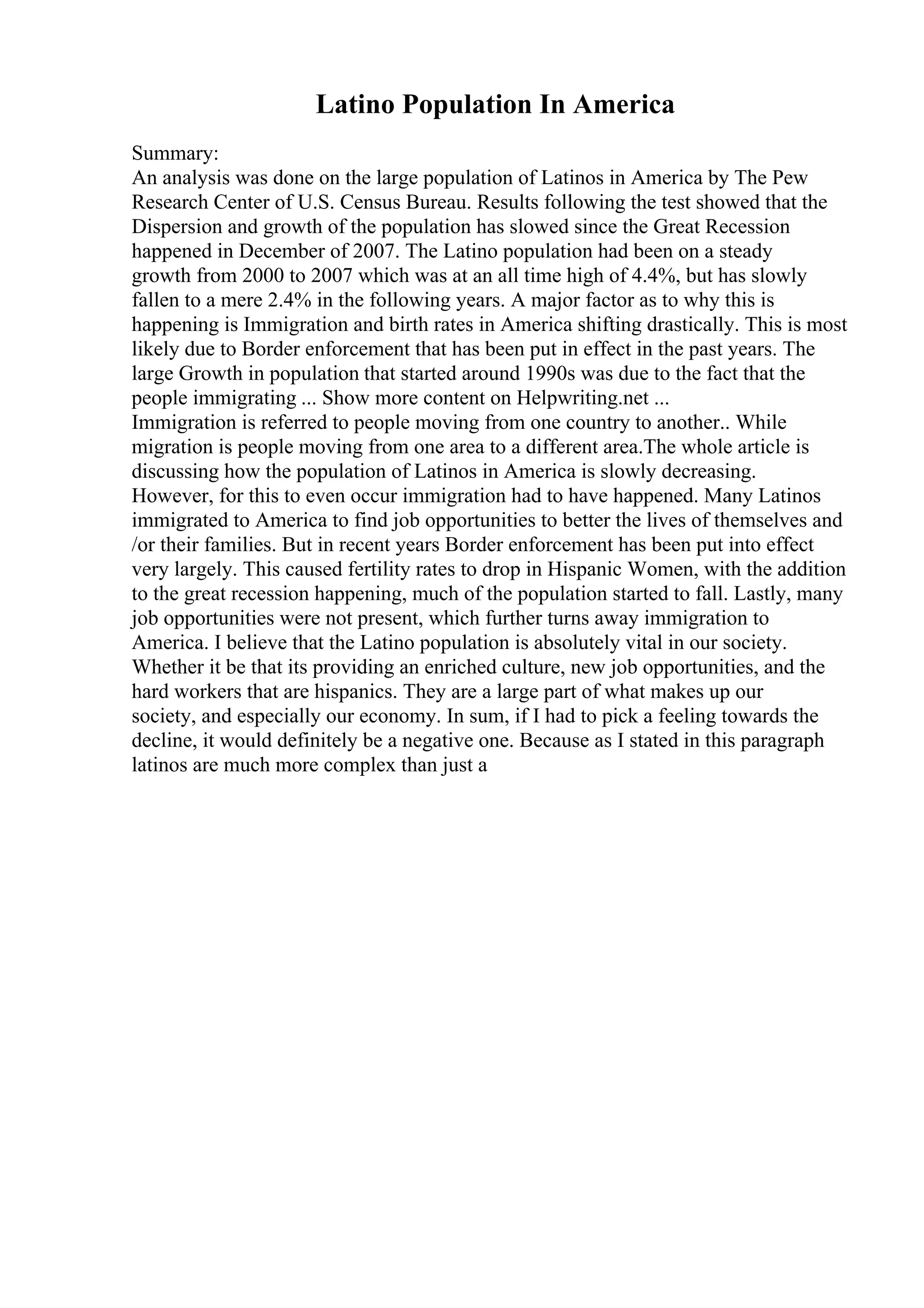 Latino Population In America
Summary:
An analysis was done on the large population of Latinos in America by The Pew
Research Center of U.S. Census Bureau. Results following the test showed that the
Dispersion and growth of the population has slowed since the Great Recession
happened in December of 2007. The Latino population had been on a steady
growth from 2000 to 2007 which was at an all time high of 4.4%, but has slowly
fallen to a mere 2.4% in the following years. A major factor as to why this is
happening is Immigration and birth rates in America shifting drastically. This is most
likely due to Border enforcement that has been put in effect in the past years. The
large Growth in population that started around 1990s was due to the fact that the
people immigrating ... Show more content on Helpwriting.net ...
Immigration is referred to people moving from one country to another.. While
migration is people moving from one area to a different area.The whole article is
discussing how the population of Latinos in America is slowly decreasing.
However, for this to even occur immigration had to have happened. Many Latinos
immigrated to America to find job opportunities to better the lives of themselves and
/or their families. But in recent years Border enforcement has been put into effect
very largely. This caused fertility rates to drop in Hispanic Women, with the addition
to the great recession happening, much of the population started to fall. Lastly, many
job opportunities were not present, which further turns away immigration to
America. I believe that the Latino population is absolutely vital in our society.
Whether it be that its providing an enriched culture, new job opportunities, and the
hard workers that are hispanics. They are a large part of what makes up our
society, and especially our economy. In sum, if I had to pick a feeling towards the
decline, it would definitely be a negative one. Because as I stated in this paragraph
latinos are much more complex than just a
 
