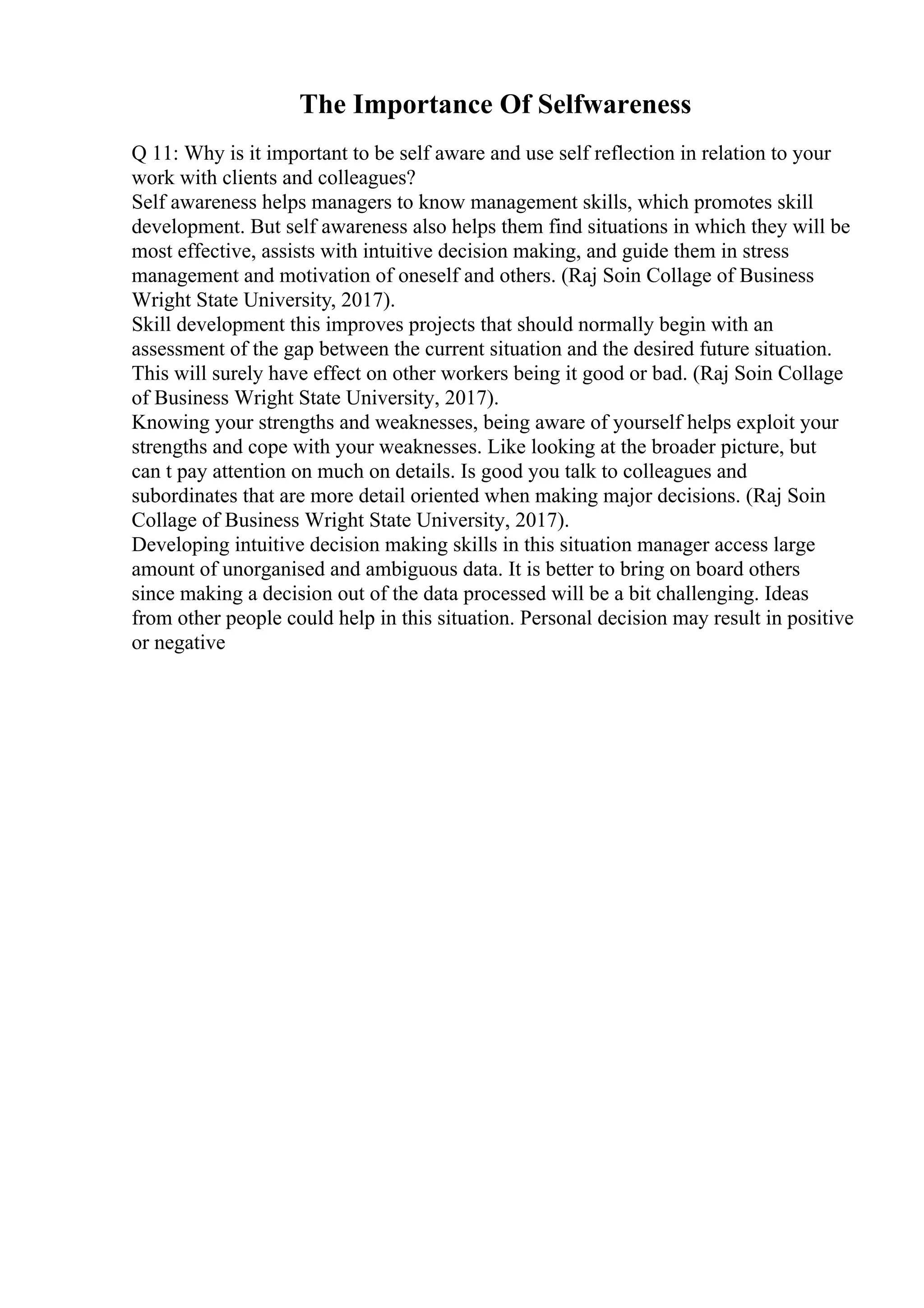 The Importance Of Selfwareness
Q 11: Why is it important to be self aware and use self reflection in relation to your
work with clients and colleagues?
Self awareness helps managers to know management skills, which promotes skill
development. But self awareness also helps them find situations in which they will be
most effective, assists with intuitive decision making, and guide them in stress
management and motivation of oneself and others. (Raj Soin Collage of Business
Wright State University, 2017).
Skill development this improves projects that should normally begin with an
assessment of the gap between the current situation and the desired future situation.
This will surely have effect on other workers being it good or bad. (Raj Soin Collage
of Business Wright State University, 2017).
Knowing your strengths and weaknesses, being aware of yourself helps exploit your
strengths and cope with your weaknesses. Like looking at the broader picture, but
can t pay attention on much on details. Is good you talk to colleagues and
subordinates that are more detail oriented when making major decisions. (Raj Soin
Collage of Business Wright State University, 2017).
Developing intuitive decision making skills in this situation manager access large
amount of unorganised and ambiguous data. It is better to bring on board others
since making a decision out of the data processed will be a bit challenging. Ideas
from other people could help in this situation. Personal decision may result in positive
or negative
 