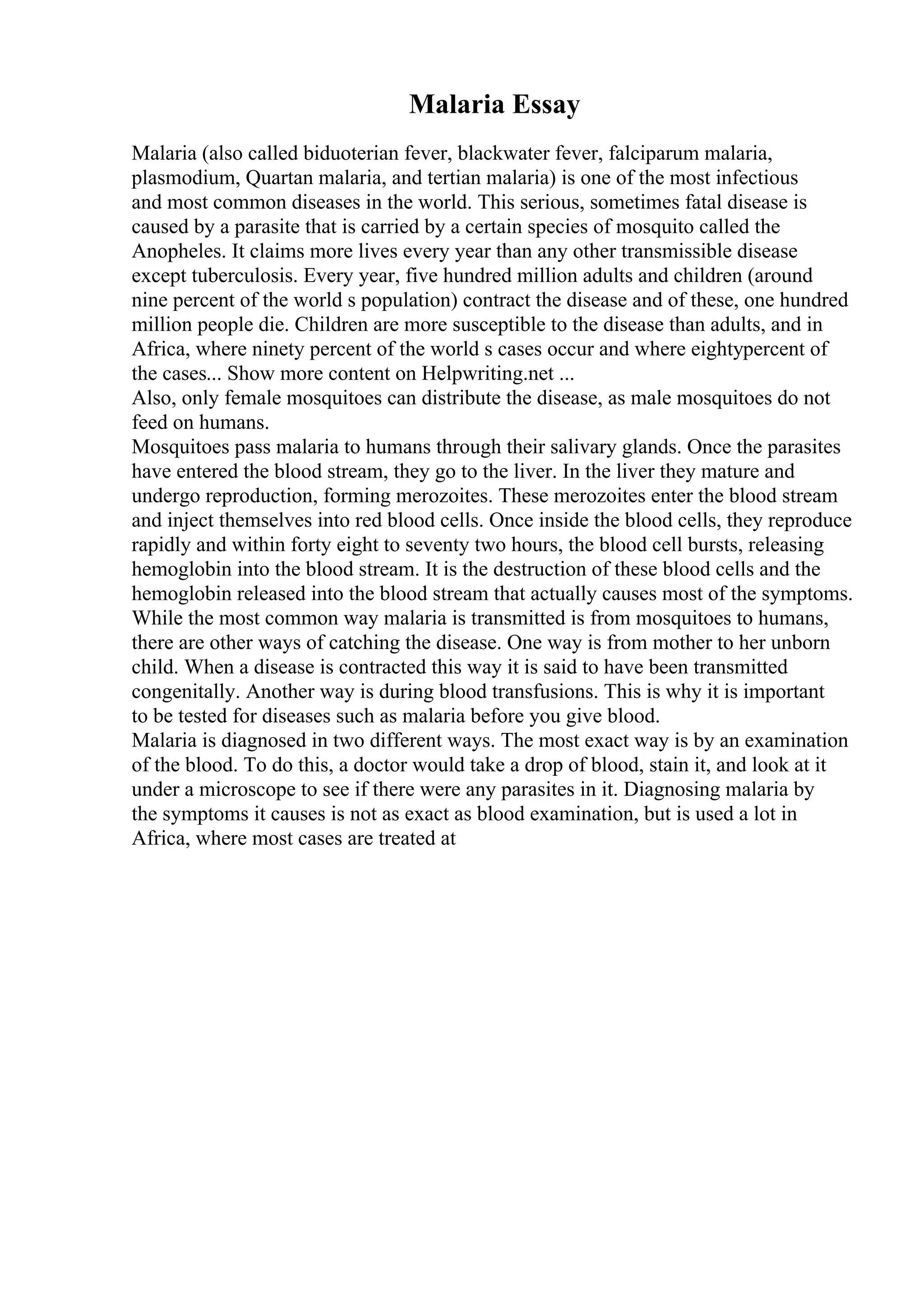 Malaria Essay
Malaria (also called biduoterian fever, blackwater fever, falciparum malaria,
plasmodium, Quartan malaria, and tertian malaria) is one of the most infectious
and most common diseases in the world. This serious, sometimes fatal disease is
caused by a parasite that is carried by a certain species of mosquito called the
Anopheles. It claims more lives every year than any other transmissible disease
except tuberculosis. Every year, five hundred million adults and children (around
nine percent of the world s population) contract the disease and of these, one hundred
million people die. Children are more susceptible to the disease than adults, and in
Africa, where ninety percent of the world s cases occur and where eightypercent of
the cases... Show more content on Helpwriting.net ...
Also, only female mosquitoes can distribute the disease, as male mosquitoes do not
feed on humans.
Mosquitoes pass malaria to humans through their salivary glands. Once the parasites
have entered the blood stream, they go to the liver. In the liver they mature and
undergo reproduction, forming merozoites. These merozoites enter the blood stream
and inject themselves into red blood cells. Once inside the blood cells, they reproduce
rapidly and within forty eight to seventy two hours, the blood cell bursts, releasing
hemoglobin into the blood stream. It is the destruction of these blood cells and the
hemoglobin released into the blood stream that actually causes most of the symptoms.
While the most common way malaria is transmitted is from mosquitoes to humans,
there are other ways of catching the disease. One way is from mother to her unborn
child. When a disease is contracted this way it is said to have been transmitted
congenitally. Another way is during blood transfusions. This is why it is important
to be tested for diseases such as malaria before you give blood.
Malaria is diagnosed in two different ways. The most exact way is by an examination
of the blood. To do this, a doctor would take a drop of blood, stain it, and look at it
under a microscope to see if there were any parasites in it. Diagnosing malaria by
the symptoms it causes is not as exact as blood examination, but is used a lot in
Africa, where most cases are treated at
 