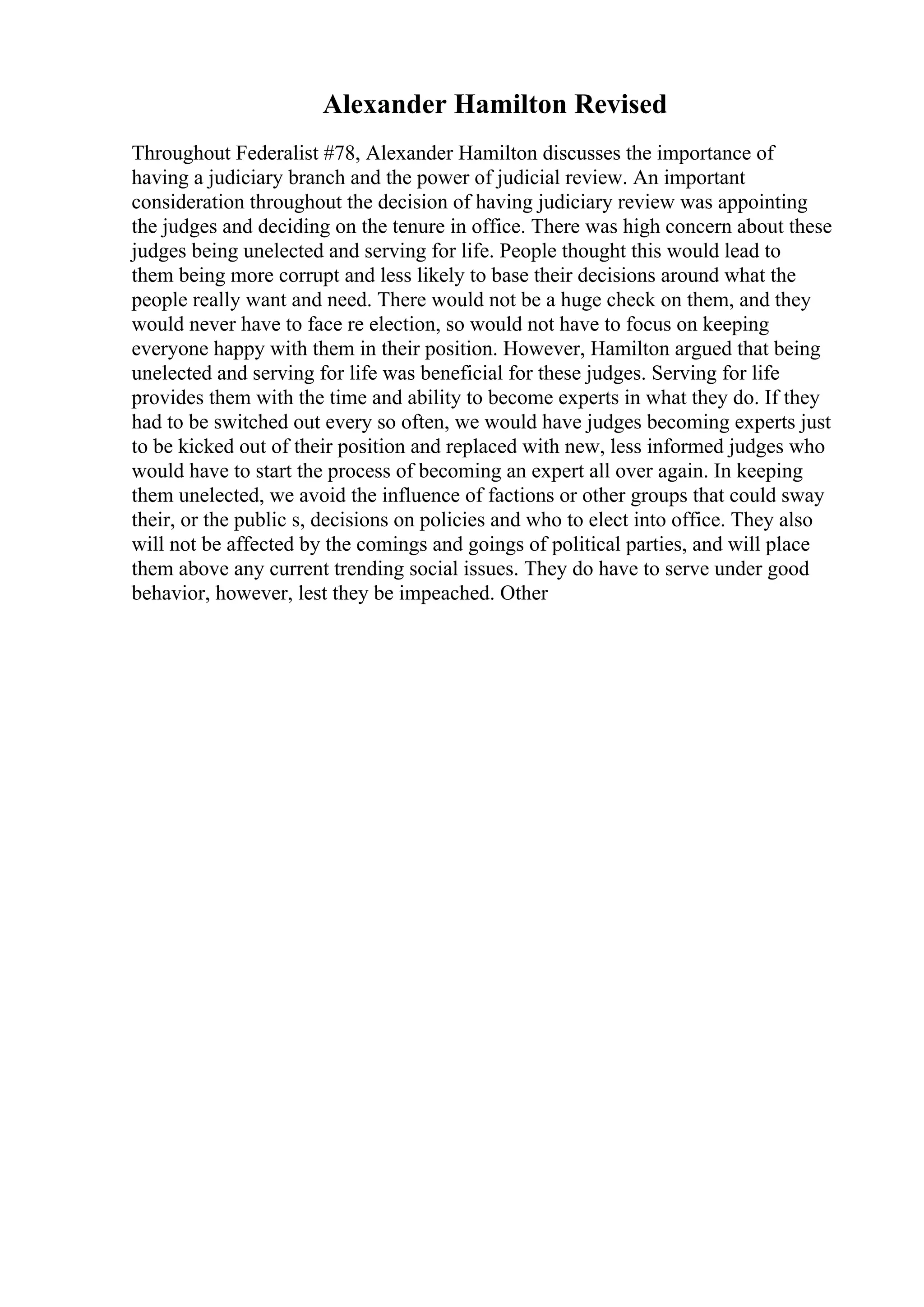 Alexander Hamilton Revised
Throughout Federalist #78, Alexander Hamilton discusses the importance of
having a judiciary branch and the power of judicial review. An important
consideration throughout the decision of having judiciary review was appointing
the judges and deciding on the tenure in office. There was high concern about these
judges being unelected and serving for life. People thought this would lead to
them being more corrupt and less likely to base their decisions around what the
people really want and need. There would not be a huge check on them, and they
would never have to face re election, so would not have to focus on keeping
everyone happy with them in their position. However, Hamilton argued that being
unelected and serving for life was beneficial for these judges. Serving for life
provides them with the time and ability to become experts in what they do. If they
had to be switched out every so often, we would have judges becoming experts just
to be kicked out of their position and replaced with new, less informed judges who
would have to start the process of becoming an expert all over again. In keeping
them unelected, we avoid the influence of factions or other groups that could sway
their, or the public s, decisions on policies and who to elect into office. They also
will not be affected by the comings and goings of political parties, and will place
them above any current trending social issues. They do have to serve under good
behavior, however, lest they be impeached. Other
 