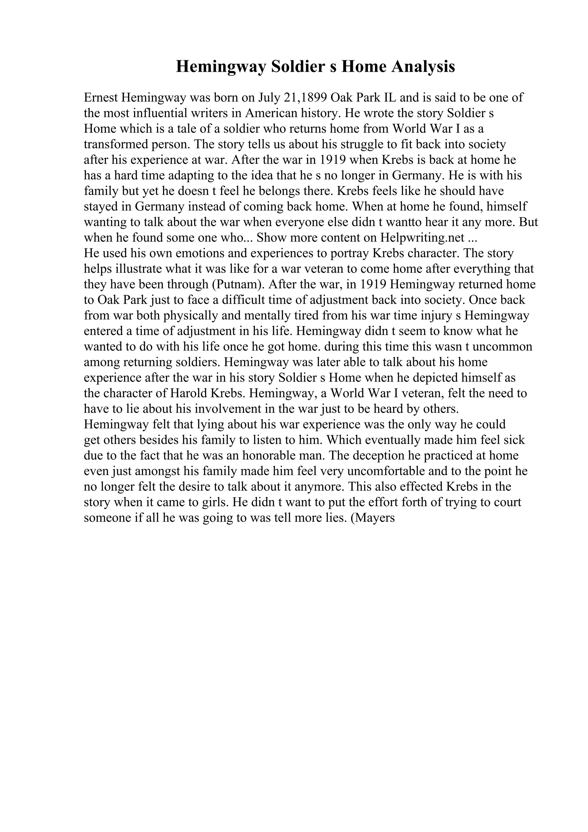 Hemingway Soldier s Home Analysis
Ernest Hemingway was born on July 21,1899 Oak Park IL and is said to be one of
the most influential writers in American history. He wrote the story Soldier s
Home which is a tale of a soldier who returns home from World War I as a
transformed person. The story tells us about his struggle to fit back into society
after his experience at war. After the war in 1919 when Krebs is back at home he
has a hard time adapting to the idea that he s no longer in Germany. He is with his
family but yet he doesn t feel he belongs there. Krebs feels like he should have
stayed in Germany instead of coming back home. When at home he found, himself
wanting to talk about the war when everyone else didn t wantto hear it any more. But
when he found some one who... Show more content on Helpwriting.net ...
He used his own emotions and experiences to portray Krebs character. The story
helps illustrate what it was like for a war veteran to come home after everything that
they have been through (Putnam). After the war, in 1919 Hemingway returned home
to Oak Park just to face a difficult time of adjustment back into society. Once back
from war both physically and mentally tired from his war time injury s Hemingway
entered a time of adjustment in his life. Hemingway didn t seem to know what he
wanted to do with his life once he got home. during this time this wasn t uncommon
among returning soldiers. Hemingway was later able to talk about his home
experience after the war in his story Soldier s Home when he depicted himself as
the character of Harold Krebs. Hemingway, a World War I veteran, felt the need to
have to lie about his involvement in the war just to be heard by others.
Hemingway felt that lying about his war experience was the only way he could
get others besides his family to listen to him. Which eventually made him feel sick
due to the fact that he was an honorable man. The deception he practiced at home
even just amongst his family made him feel very uncomfortable and to the point he
no longer felt the desire to talk about it anymore. This also effected Krebs in the
story when it came to girls. He didn t want to put the effort forth of trying to court
someone if all he was going to was tell more lies. (Mayers
 