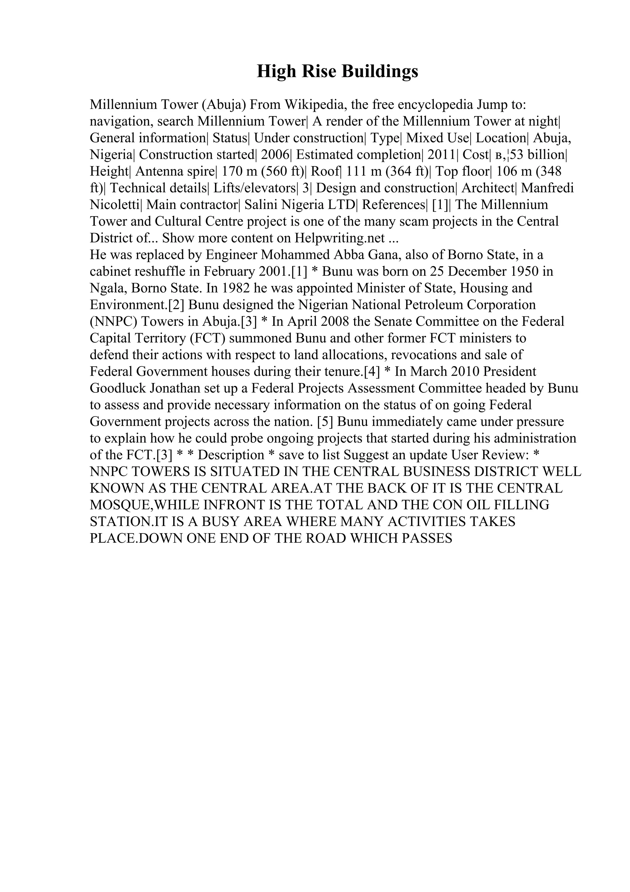High Rise Buildings
Millennium Tower (Abuja) From Wikipedia, the free encyclopedia Jump to:
navigation, search Millennium Tower| A render of the Millennium Tower at night|
General information| Status| Under construction| Type| Mixed Use| Location| Abuja,
Nigeria| Construction started| 2006| Estimated completion| 2011| Cost| в‚¦53 billion|
Height| Antenna spire| 170 m (560 ft)| Roof| 111 m (364 ft)| Top floor| 106 m (348
ft)| Technical details| Lifts/elevators| 3| Design and construction| Architect| Manfredi
Nicoletti| Main contractor| Salini Nigeria LTD| References| [1]| The Millennium
Tower and Cultural Centre project is one of the many scam projects in the Central
District of... Show more content on Helpwriting.net ...
He was replaced by Engineer Mohammed Abba Gana, also of Borno State, in a
cabinet reshuffle in February 2001.[1] * Bunu was born on 25 December 1950 in
Ngala, Borno State. In 1982 he was appointed Minister of State, Housing and
Environment.[2] Bunu designed the Nigerian National Petroleum Corporation
(NNPC) Towers in Abuja.[3] * In April 2008 the Senate Committee on the Federal
Capital Territory (FCT) summoned Bunu and other former FCT ministers to
defend their actions with respect to land allocations, revocations and sale of
Federal Government houses during their tenure.[4] * In March 2010 President
Goodluck Jonathan set up a Federal Projects Assessment Committee headed by Bunu
to assess and provide necessary information on the status of on going Federal
Government projects across the nation. [5] Bunu immediately came under pressure
to explain how he could probe ongoing projects that started during his administration
of the FCT.[3] * * Description * save to list Suggest an update User Review: *
NNPC TOWERS IS SITUATED IN THE CENTRAL BUSINESS DISTRICT WELL
KNOWN AS THE CENTRAL AREA.AT THE BACK OF IT IS THE CENTRAL
MOSQUE,WHILE INFRONT IS THE TOTAL AND THE CON OIL FILLING
STATION.IT IS A BUSY AREA WHERE MANY ACTIVITIES TAKES
PLACE.DOWN ONE END OF THE ROAD WHICH PASSES
 