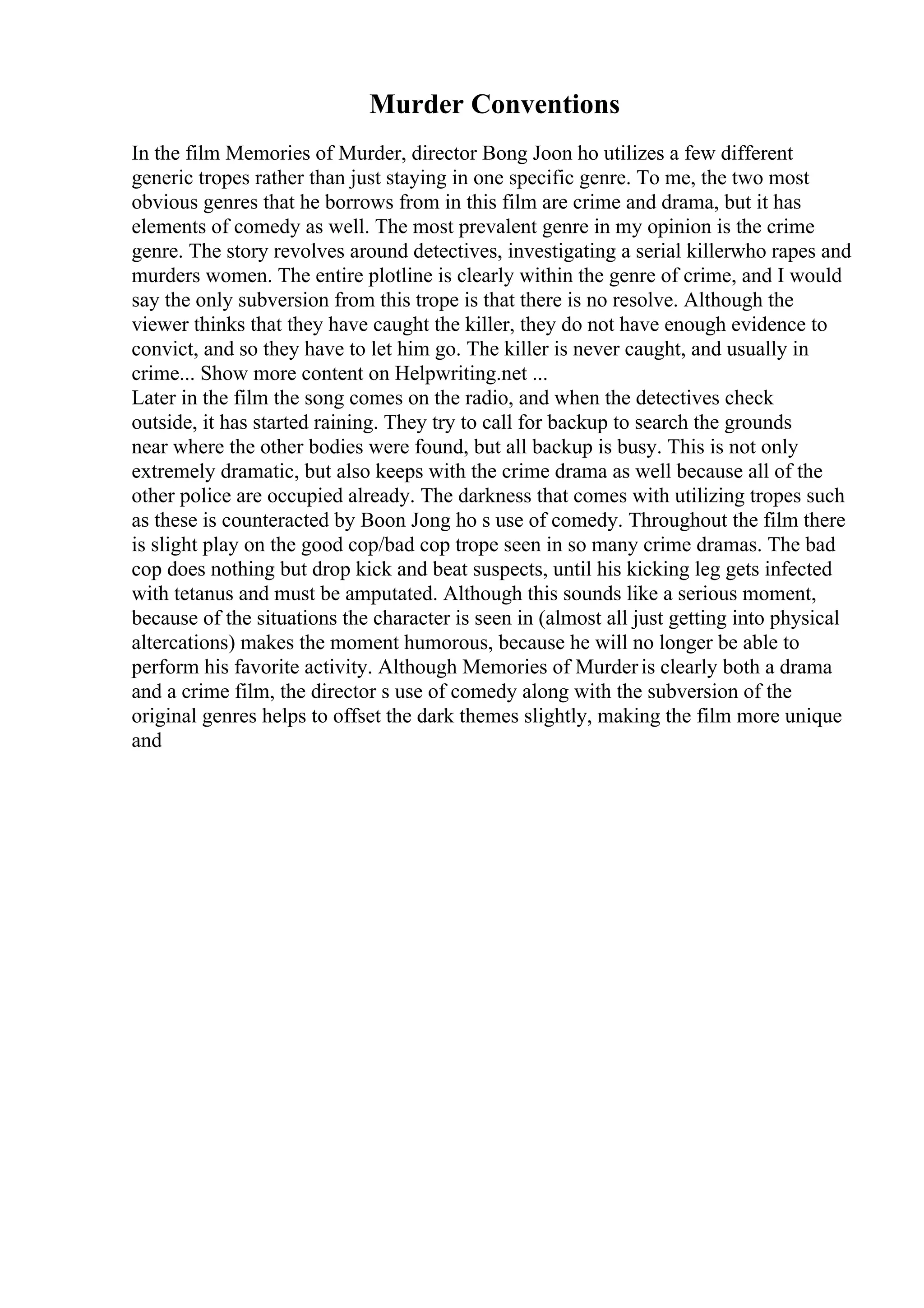 Murder Conventions
In the film Memories of Murder, director Bong Joon ho utilizes a few different
generic tropes rather than just staying in one specific genre. To me, the two most
obvious genres that he borrows from in this film are crime and drama, but it has
elements of comedy as well. The most prevalent genre in my opinion is the crime
genre. The story revolves around detectives, investigating a serial killerwho rapes and
murders women. The entire plotline is clearly within the genre of crime, and I would
say the only subversion from this trope is that there is no resolve. Although the
viewer thinks that they have caught the killer, they do not have enough evidence to
convict, and so they have to let him go. The killer is never caught, and usually in
crime... Show more content on Helpwriting.net ...
Later in the film the song comes on the radio, and when the detectives check
outside, it has started raining. They try to call for backup to search the grounds
near where the other bodies were found, but all backup is busy. This is not only
extremely dramatic, but also keeps with the crime drama as well because all of the
other police are occupied already. The darkness that comes with utilizing tropes such
as these is counteracted by Boon Jong ho s use of comedy. Throughout the film there
is slight play on the good cop/bad cop trope seen in so many crime dramas. The bad
cop does nothing but drop kick and beat suspects, until his kicking leg gets infected
with tetanus and must be amputated. Although this sounds like a serious moment,
because of the situations the character is seen in (almost all just getting into physical
altercations) makes the moment humorous, because he will no longer be able to
perform his favorite activity. Although Memories of Murderis clearly both a drama
and a crime film, the director s use of comedy along with the subversion of the
original genres helps to offset the dark themes slightly, making the film more unique
and
 