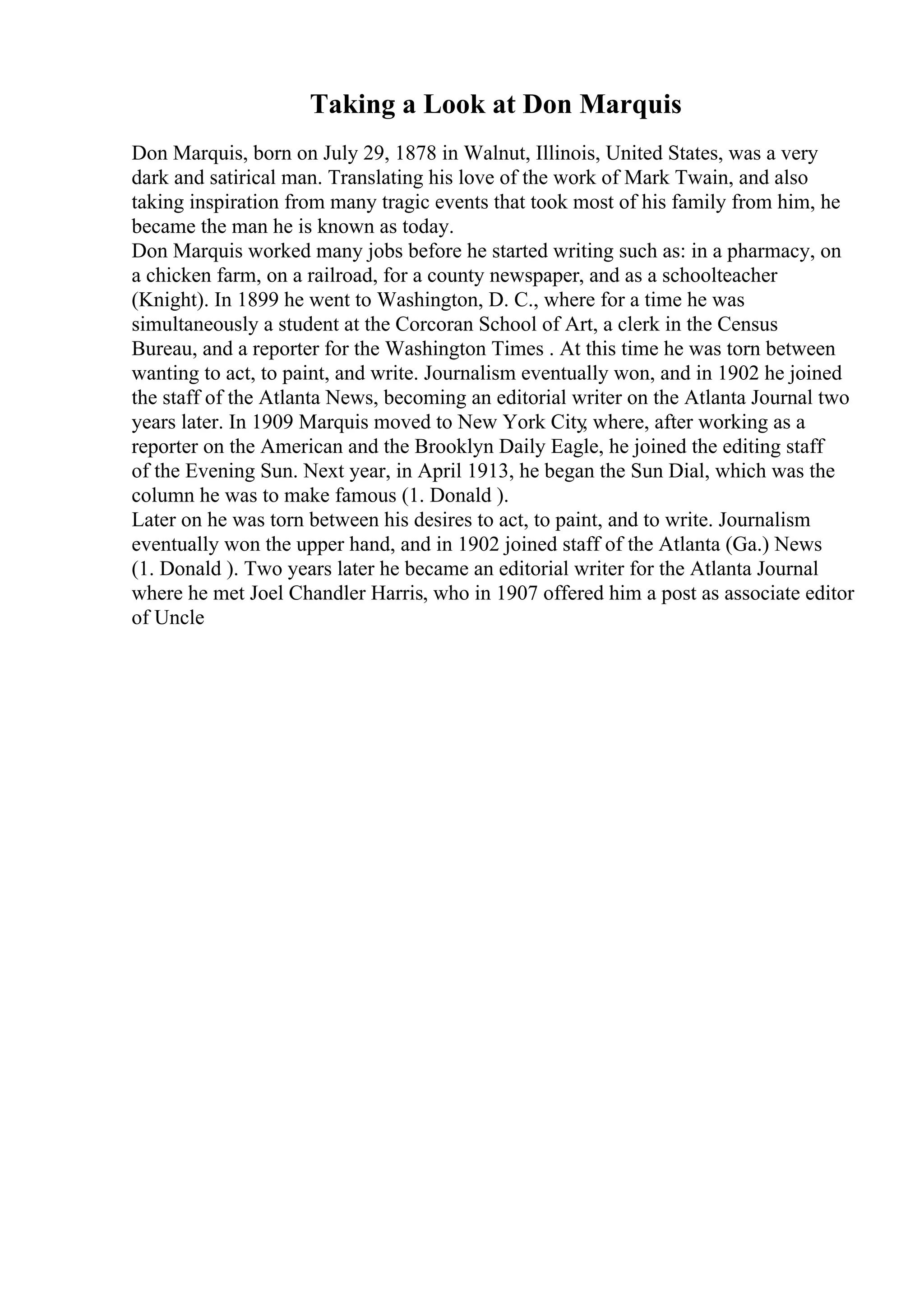 Taking a Look at Don Marquis
Don Marquis, born on July 29, 1878 in Walnut, Illinois, United States, was a very
dark and satirical man. Translating his love of the work of Mark Twain, and also
taking inspiration from many tragic events that took most of his family from him, he
became the man he is known as today.
Don Marquis worked many jobs before he started writing such as: in a pharmacy, on
a chicken farm, on a railroad, for a county newspaper, and as a schoolteacher
(Knight). In 1899 he went to Washington, D. C., where for a time he was
simultaneously a student at the Corcoran School of Art, a clerk in the Census
Bureau, and a reporter for the Washington Times . At this time he was torn between
wanting to act, to paint, and write. Journalism eventually won, and in 1902 he joined
the staff of the Atlanta News, becoming an editorial writer on the Atlanta Journal two
years later. In 1909 Marquis moved to New York City
, where, after working as a
reporter on the American and the Brooklyn Daily Eagle, he joined the editing staff
of the Evening Sun. Next year, in April 1913, he began the Sun Dial, which was the
column he was to make famous (1. Donald ).
Later on he was torn between his desires to act, to paint, and to write. Journalism
eventually won the upper hand, and in 1902 joined staff of the Atlanta (Ga.) News
(1. Donald ). Two years later he became an editorial writer for the Atlanta Journal
where he met Joel Chandler Harris, who in 1907 offered him a post as associate editor
of Uncle
 