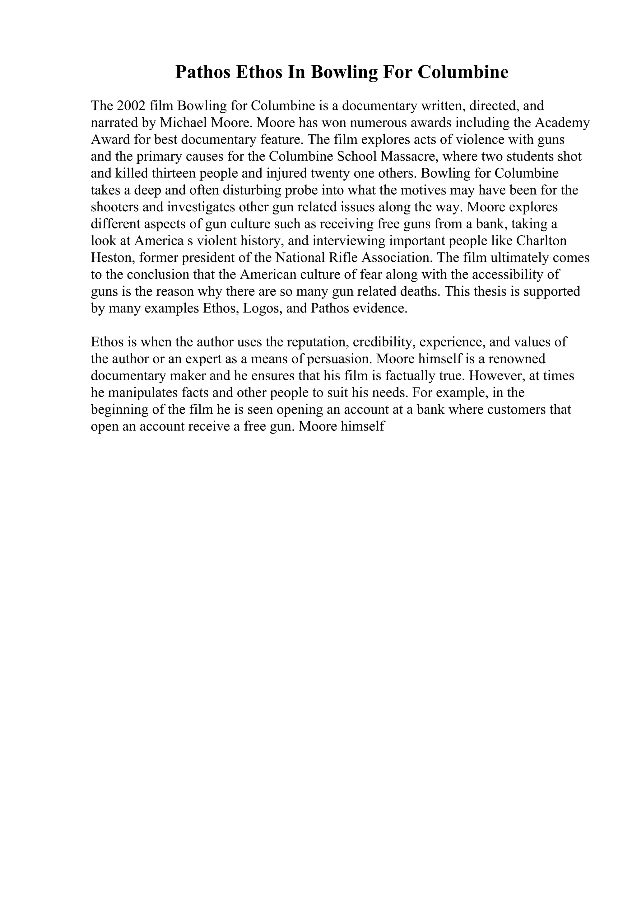 Pathos Ethos In Bowling For Columbine
The 2002 film Bowling for Columbine is a documentary written, directed, and
narrated by Michael Moore. Moore has won numerous awards including the Academy
Award for best documentary feature. The film explores acts of violence with guns
and the primary causes for the Columbine School Massacre, where two students shot
and killed thirteen people and injured twenty one others. Bowling for Columbine
takes a deep and often disturbing probe into what the motives may have been for the
shooters and investigates other gun related issues along the way. Moore explores
different aspects of gun culture such as receiving free guns from a bank, taking a
look at America s violent history, and interviewing important people like Charlton
Heston, former president of the National Rifle Association. The film ultimately comes
to the conclusion that the American culture of fear along with the accessibility of
guns is the reason why there are so many gun related deaths. This thesis is supported
by many examples Ethos, Logos, and Pathos evidence.
Ethos is when the author uses the reputation, credibility, experience, and values of
the author or an expert as a means of persuasion. Moore himself is a renowned
documentary maker and he ensures that his film is factually true. However, at times
he manipulates facts and other people to suit his needs. For example, in the
beginning of the film he is seen opening an account at a bank where customers that
open an account receive a free gun. Moore himself
 