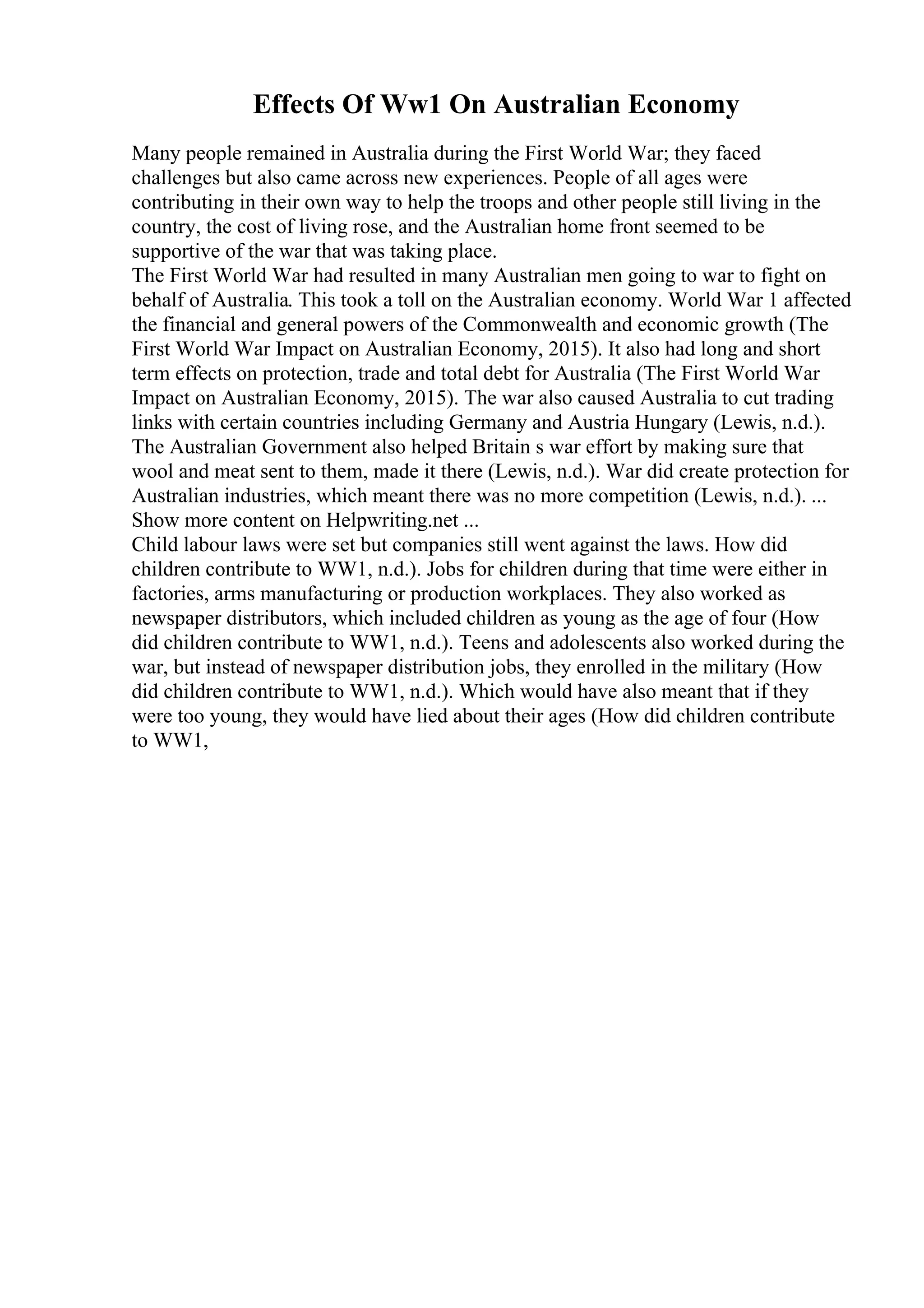 Effects Of Ww1 On Australian Economy
Many people remained in Australia during the First World War; they faced
challenges but also came across new experiences. People of all ages were
contributing in their own way to help the troops and other people still living in the
country, the cost of living rose, and the Australian home front seemed to be
supportive of the war that was taking place.
The First World War had resulted in many Australian men going to war to fight on
behalf of Australia. This took a toll on the Australian economy. World War 1 affected
the financial and general powers of the Commonwealth and economic growth (The
First World War Impact on Australian Economy, 2015). It also had long and short
term effects on protection, trade and total debt for Australia (The First World War
Impact on Australian Economy, 2015). The war also caused Australia to cut trading
links with certain countries including Germany and Austria Hungary (Lewis, n.d.).
The Australian Government also helped Britain s war effort by making sure that
wool and meat sent to them, made it there (Lewis, n.d.). War did create protection for
Australian industries, which meant there was no more competition (Lewis, n.d.). ...
Show more content on Helpwriting.net ...
Child labour laws were set but companies still went against the laws. How did
children contribute to WW1, n.d.). Jobs for children during that time were either in
factories, arms manufacturing or production workplaces. They also worked as
newspaper distributors, which included children as young as the age of four (How
did children contribute to WW1, n.d.). Teens and adolescents also worked during the
war, but instead of newspaper distribution jobs, they enrolled in the military (How
did children contribute to WW1, n.d.). Which would have also meant that if they
were too young, they would have lied about their ages (How did children contribute
to WW1,
 