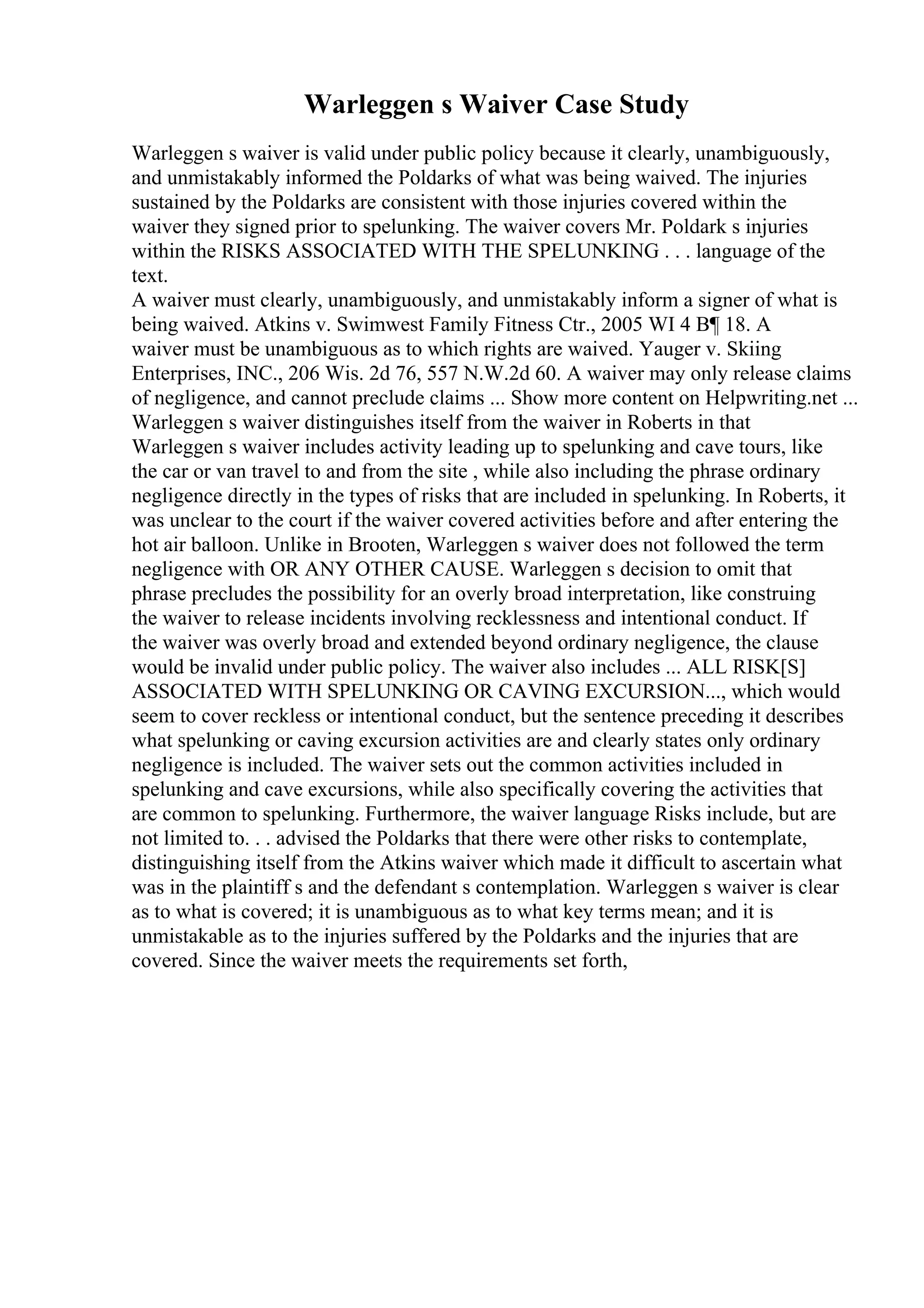 Warleggen s Waiver Case Study
Warleggen s waiver is valid under public policy because it clearly, unambiguously,
and unmistakably informed the Poldarks of what was being waived. The injuries
sustained by the Poldarks are consistent with those injuries covered within the
waiver they signed prior to spelunking. The waiver covers Mr. Poldark s injuries
within the RISKS ASSOCIATED WITH THE SPELUNKING . . . language of the
text.
A waiver must clearly, unambiguously, and unmistakably inform a signer of what is
being waived. Atkins v. Swimwest Family Fitness Ctr., 2005 WI 4 В¶ 18. A
waiver must be unambiguous as to which rights are waived. Yauger v. Skiing
Enterprises, INC., 206 Wis. 2d 76, 557 N.W.2d 60. A waiver may only release claims
of negligence, and cannot preclude claims ... Show more content on Helpwriting.net ...
Warleggen s waiver distinguishes itself from the waiver in Roberts in that
Warleggen s waiver includes activity leading up to spelunking and cave tours, like
the car or van travel to and from the site , while also including the phrase ordinary
negligence directly in the types of risks that are included in spelunking. In Roberts, it
was unclear to the court if the waiver covered activities before and after entering the
hot air balloon. Unlike in Brooten, Warleggen s waiver does not followed the term
negligence with OR ANY OTHER CAUSE. Warleggen s decision to omit that
phrase precludes the possibility for an overly broad interpretation, like construing
the waiver to release incidents involving recklessness and intentional conduct. If
the waiver was overly broad and extended beyond ordinary negligence, the clause
would be invalid under public policy. The waiver also includes ... ALL RISK[S]
ASSOCIATED WITH SPELUNKING OR CAVING EXCURSION..., which would
seem to cover reckless or intentional conduct, but the sentence preceding it describes
what spelunking or caving excursion activities are and clearly states only ordinary
negligence is included. The waiver sets out the common activities included in
spelunking and cave excursions, while also specifically covering the activities that
are common to spelunking. Furthermore, the waiver language Risks include, but are
not limited to. . . advised the Poldarks that there were other risks to contemplate,
distinguishing itself from the Atkins waiver which made it difficult to ascertain what
was in the plaintiff s and the defendant s contemplation. Warleggen s waiver is clear
as to what is covered; it is unambiguous as to what key terms mean; and it is
unmistakable as to the injuries suffered by the Poldarks and the injuries that are
covered. Since the waiver meets the requirements set forth,
 