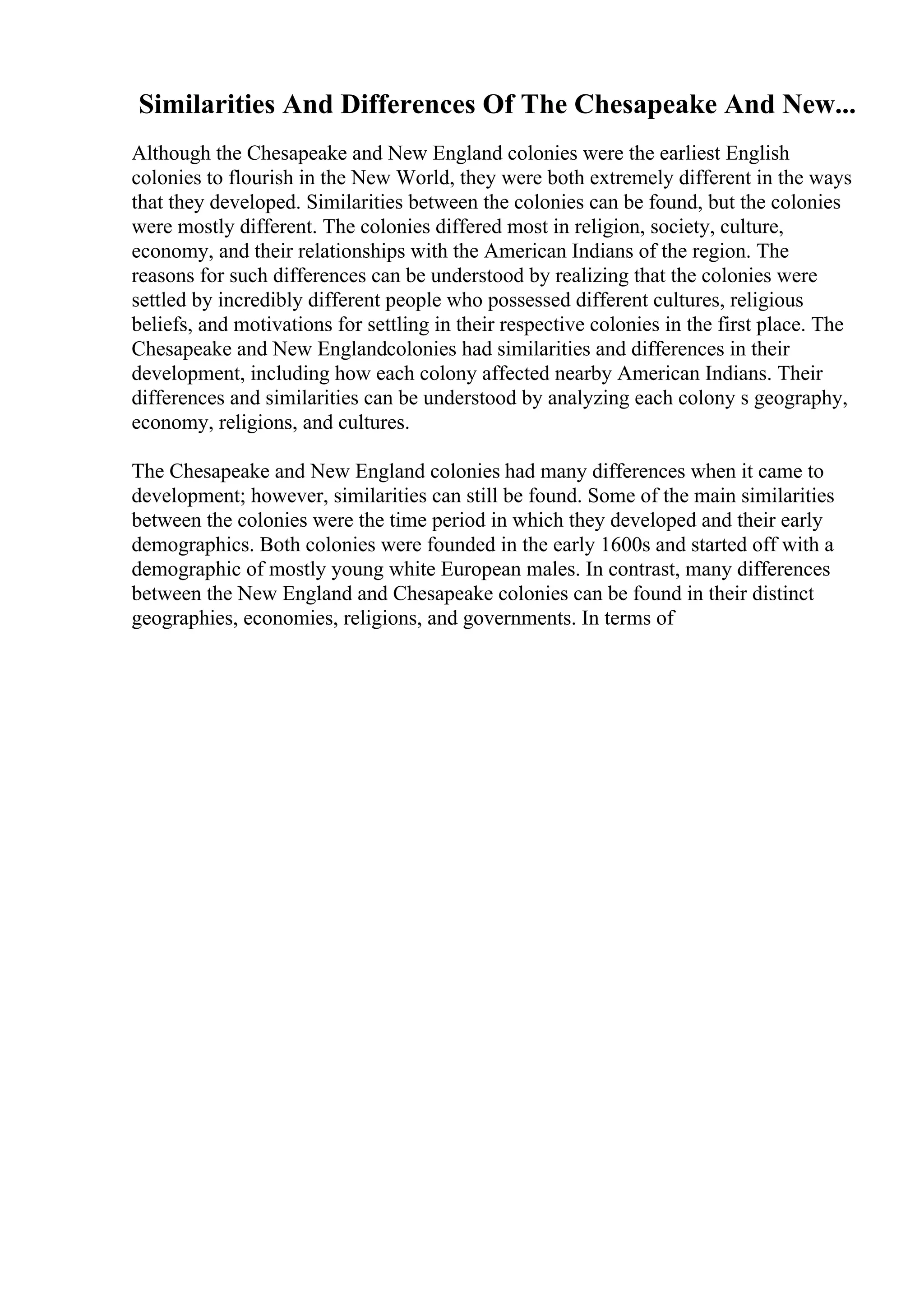 Similarities And Differences Of The Chesapeake And New...
Although the Chesapeake and New England colonies were the earliest English
colonies to flourish in the New World, they were both extremely different in the ways
that they developed. Similarities between the colonies can be found, but the colonies
were mostly different. The colonies differed most in religion, society, culture,
economy, and their relationships with the American Indians of the region. The
reasons for such differences can be understood by realizing that the colonies were
settled by incredibly different people who possessed different cultures, religious
beliefs, and motivations for settling in their respective colonies in the first place. The
Chesapeake and New Englandcolonies had similarities and differences in their
development, including how each colony affected nearby American Indians. Their
differences and similarities can be understood by analyzing each colony s geography,
economy, religions, and cultures.
The Chesapeake and New England colonies had many differences when it came to
development; however, similarities can still be found. Some of the main similarities
between the colonies were the time period in which they developed and their early
demographics. Both colonies were founded in the early 1600s and started off with a
demographic of mostly young white European males. In contrast, many differences
between the New England and Chesapeake colonies can be found in their distinct
geographies, economies, religions, and governments. In terms of
 