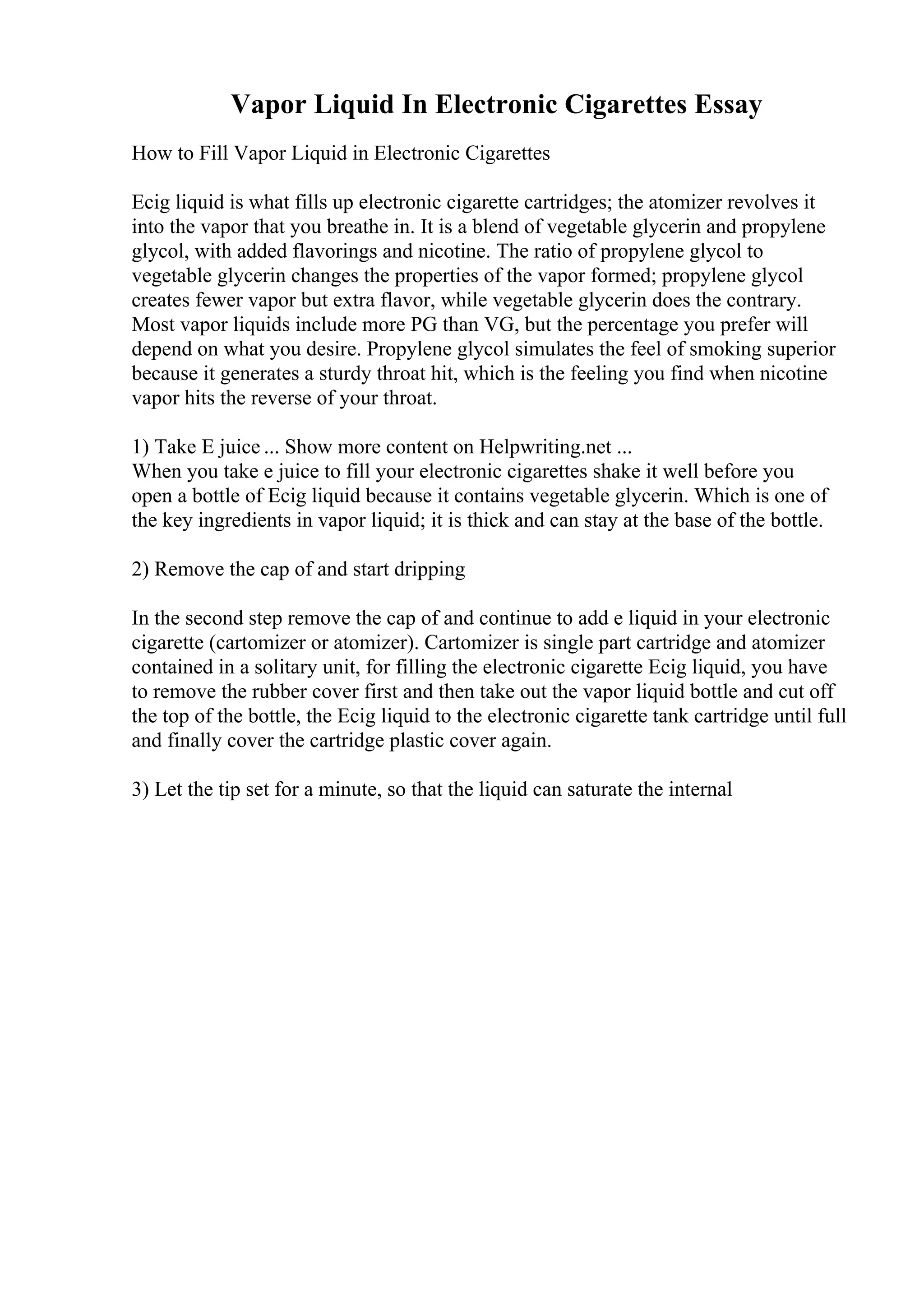 Vapor Liquid In Electronic Cigarettes Essay
How to Fill Vapor Liquid in Electronic Cigarettes
Ecig liquid is what fills up electronic cigarette cartridges; the atomizer revolves it
into the vapor that you breathe in. It is a blend of vegetable glycerin and propylene
glycol, with added flavorings and nicotine. The ratio of propylene glycol to
vegetable glycerin changes the properties of the vapor formed; propylene glycol
creates fewer vapor but extra flavor, while vegetable glycerin does the contrary.
Most vapor liquids include more PG than VG, but the percentage you prefer will
depend on what you desire. Propylene glycol simulates the feel of smoking superior
because it generates a sturdy throat hit, which is the feeling you find when nicotine
vapor hits the reverse of your throat.
1) Take E juice ... Show more content on Helpwriting.net ...
When you take e juice to fill your electronic cigarettes shake it well before you
open a bottle of Ecig liquid because it contains vegetable glycerin. Which is one of
the key ingredients in vapor liquid; it is thick and can stay at the base of the bottle.
2) Remove the cap of and start dripping
In the second step remove the cap of and continue to add e liquid in your electronic
cigarette (cartomizer or atomizer). Cartomizer is single part cartridge and atomizer
contained in a solitary unit, for filling the electronic cigarette Ecig liquid, you have
to remove the rubber cover first and then take out the vapor liquid bottle and cut off
the top of the bottle, the Ecig liquid to the electronic cigarette tank cartridge until full
and finally cover the cartridge plastic cover again.
3) Let the tip set for a minute, so that the liquid can saturate the internal
 