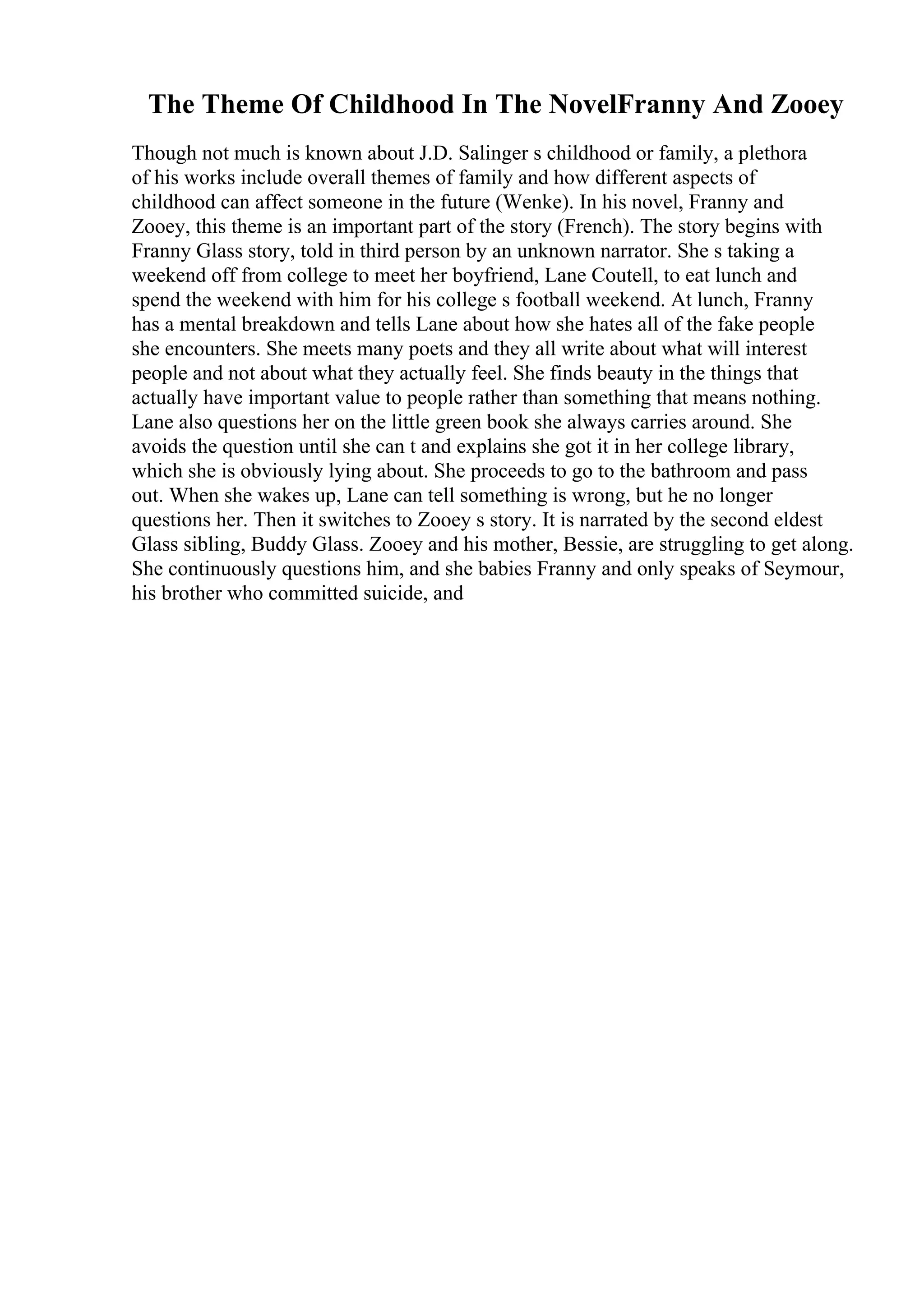 The Theme Of Childhood In The NovelFranny And Zooey
Though not much is known about J.D. Salinger s childhood or family, a plethora
of his works include overall themes of family and how different aspects of
childhood can affect someone in the future (Wenke). In his novel, Franny and
Zooey, this theme is an important part of the story (French). The story begins with
Franny Glass story, told in third person by an unknown narrator. She s taking a
weekend off from college to meet her boyfriend, Lane Coutell, to eat lunch and
spend the weekend with him for his college s football weekend. At lunch, Franny
has a mental breakdown and tells Lane about how she hates all of the fake people
she encounters. She meets many poets and they all write about what will interest
people and not about what they actually feel. She finds beauty in the things that
actually have important value to people rather than something that means nothing.
Lane also questions her on the little green book she always carries around. She
avoids the question until she can t and explains she got it in her college library,
which she is obviously lying about. She proceeds to go to the bathroom and pass
out. When she wakes up, Lane can tell something is wrong, but he no longer
questions her. Then it switches to Zooey s story. It is narrated by the second eldest
Glass sibling, Buddy Glass. Zooey and his mother, Bessie, are struggling to get along.
She continuously questions him, and she babies Franny and only speaks of Seymour,
his brother who committed suicide, and
 