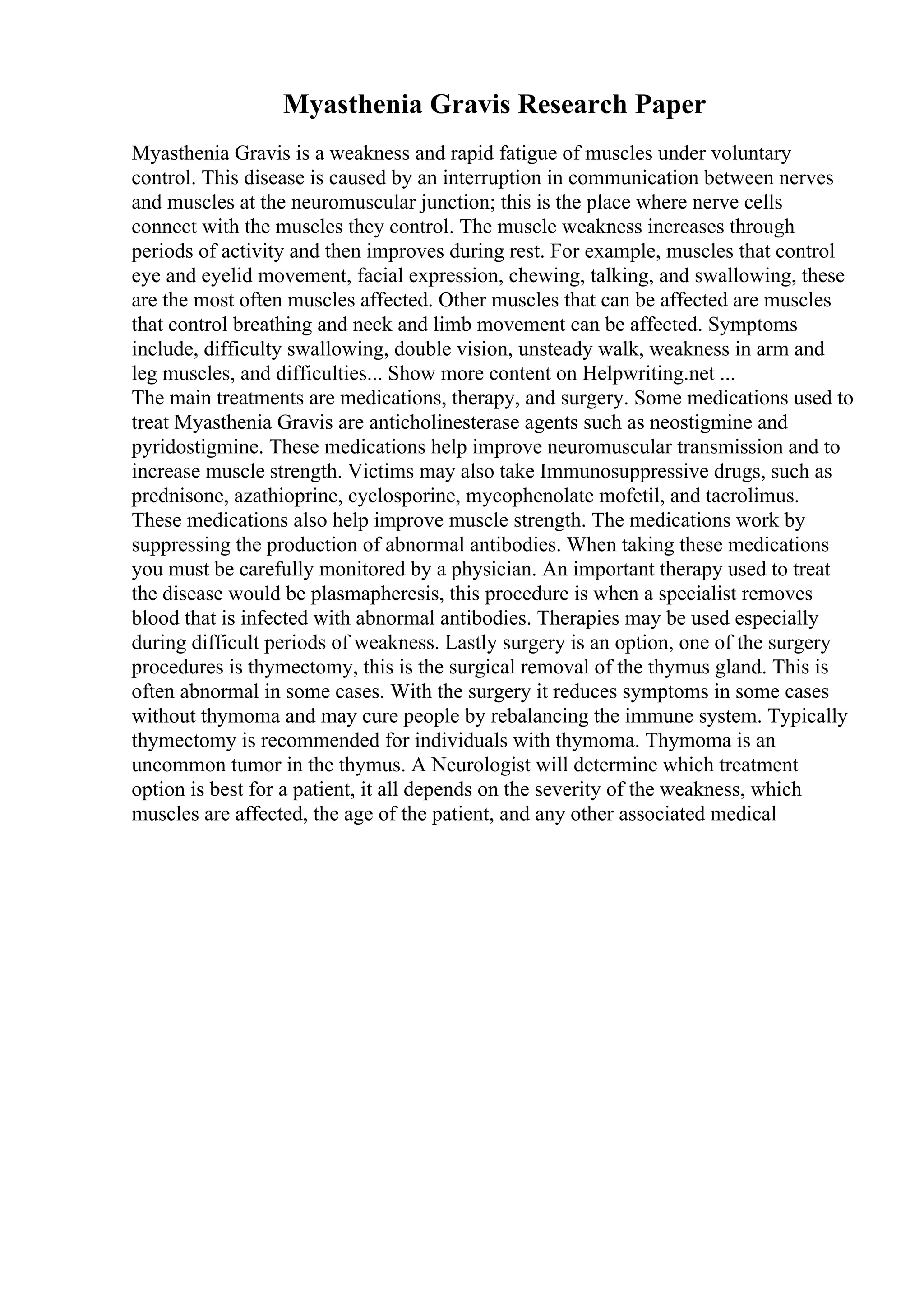 Myasthenia Gravis Research Paper
Myasthenia Gravis is a weakness and rapid fatigue of muscles under voluntary
control. This disease is caused by an interruption in communication between nerves
and muscles at the neuromuscular junction; this is the place where nerve cells
connect with the muscles they control. The muscle weakness increases through
periods of activity and then improves during rest. For example, muscles that control
eye and eyelid movement, facial expression, chewing, talking, and swallowing, these
are the most often muscles affected. Other muscles that can be affected are muscles
that control breathing and neck and limb movement can be affected. Symptoms
include, difficulty swallowing, double vision, unsteady walk, weakness in arm and
leg muscles, and difficulties... Show more content on Helpwriting.net ...
The main treatments are medications, therapy, and surgery. Some medications used to
treat Myasthenia Gravis are anticholinesterase agents such as neostigmine and
pyridostigmine. These medications help improve neuromuscular transmission and to
increase muscle strength. Victims may also take Immunosuppressive drugs, such as
prednisone, azathioprine, cyclosporine, mycophenolate mofetil, and tacrolimus.
These medications also help improve muscle strength. The medications work by
suppressing the production of abnormal antibodies. When taking these medications
you must be carefully monitored by a physician. An important therapy used to treat
the disease would be plasmapheresis, this procedure is when a specialist removes
blood that is infected with abnormal antibodies. Therapies may be used especially
during difficult periods of weakness. Lastly surgery is an option, one of the surgery
procedures is thymectomy, this is the surgical removal of the thymus gland. This is
often abnormal in some cases. With the surgery it reduces symptoms in some cases
without thymoma and may cure people by rebalancing the immune system. Typically
thymectomy is recommended for individuals with thymoma. Thymoma is an
uncommon tumor in the thymus. A Neurologist will determine which treatment
option is best for a patient, it all depends on the severity of the weakness, which
muscles are affected, the age of the patient, and any other associated medical
 