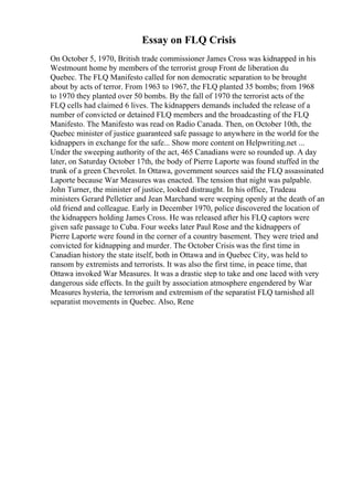 Essay on FLQ Crisis
On October 5, 1970, British trade commissioner James Cross was kidnapped in his
Westmount home by members of the terrorist group Front de liberation du
Quebec. The FLQ Manifesto called for non democratic separation to be brought
about by acts of terror. From 1963 to 1967, the FLQ planted 35 bombs; from 1968
to 1970 they planted over 50 bombs. By the fall of 1970 the terrorist acts of the
FLQ cells had claimed 6 lives. The kidnappers demands included the release of a
number of convicted or detained FLQ members and the broadcasting of the FLQ
Manifesto. The Manifesto was read on Radio Canada. Then, on October 10th, the
Quebec minister of justice guaranteed safe passage to anywhere in the world for the
kidnappers in exchange for the safe... Show more content on Helpwriting.net ...
Under the sweeping authority of the act, 465 Canadians were so rounded up. A day
later, on Saturday October 17th, the body of Pierre Laporte was found stuffed in the
trunk of a green Chevrolet. In Ottawa, government sources said the FLQ assassinated
Laporte because War Measures was enacted. The tension that night was palpable.
John Turner, the minister of justice, looked distraught. In his office, Trudeau
ministers Gerard Pelletier and Jean Marchand were weeping openly at the death of an
old friend and colleague. Early in December 1970, police discovered the location of
the kidnappers holding James Cross. He was released after his FLQ captors were
given safe passage to Cuba. Four weeks later Paul Rose and the kidnappers of
Pierre Laporte were found in the corner of a country basement. They were tried and
convicted for kidnapping and murder. The October Crisis was the first time in
Canadian history the state itself, both in Ottawa and in Quebec City, was held to
ransom by extremists and terrorists. It was also the first time, in peace time, that
Ottawa invoked War Measures. It was a drastic step to take and one laced with very
dangerous side effects. In the guilt by association atmosphere engendered by War
Measures hysteria, the terrorism and extremism of the separatist FLQ tarnished all
separatist movements in Quebec. Also, Rene
 