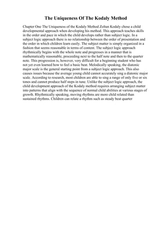 The Uniqueness Of The Kodaly Method
Chapter One The Uniqueness of the Kodaly Method Zoltan Kodaly chose a child
developmental approach when developing his method. This approach teaches skills
in the order and pace in which the child develops rather than subject logic. In a
subject logic approach there is no relationship between the order of presentation and
the order in which children learn easily. The subject matter is simply organized in a
fashion that seems reasonable in terms of content. The subject logic approach
rhythmically begins with the whole note and progresses in a manner that is
mathematically reasonable, proceeding next to the half note and then to the quarter
note. This progression is, however, very difficult for a beginning student who has
not yet even learned how to feel a basic beat. Melodically speaking, the diatonic
major scale is the general starting point from a subject logic approach. This also
causes issues because the average young child cannot accurately sing a diatonic major
scale. According to research, most children are able to sing a range of only five or six
tones and cannot produce half steps in tune. Unlike the subject logic approach, the
child development approach of the Kodaly method requires arranging subject matter
into patterns that align with the sequence of normal child abilities at various stages of
growth. Rhythmically speaking, moving rhythms are more child related than
sustained rhythms. Children can relate a rhythm such as steady beat quarter
 