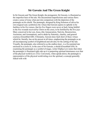 Sir Gawain And The Green Knight
In Sir Gawain and The Green Knight, the protagonist, Sir Gawain, is illustrated as
the imperfect hero of the tale. His documented imperfections and various flaws
create a sense of irony when put into comparison with the depiction of the
pentangle on his shield. The pentangle, designed by King Solomon of old as his
own magical seal, symbolizes the virtues that Gawain aspires to uphold: to be
faultless in his five senses, that his five fingers were never at fault, being faithful
to the five wounds received by Christ on the cross, to be fortified by the five joys
Mary conceived in her son, Jesus, (the Annunciation, Nativity, Resurrection,
Ascension, and Assumption), and to abide by fraternity, chastity, and general
courtesy (Greenblatt 640). Ultimately, Gawain does fault short of these virtues
which he, literally, has on his person at all times, emphasizing the pentangle as an
all encompassing symbol of knighthood and chivalry for the setting of the tale.
Visually, the pentangle, also referred to as the endless knot , is a five pointed star
enclosed in a circle or, in the case of Sir Gawain, a shield (Greenblatt 630). In
examining the pentangle as a symbol of magic, writer Eliphas Levi notes that when
the pentangle is illustrated right side up it is purporting spiritual dominance over that
of the physical world (Levi 212). Conversely, when upside down, the pentangle is
representative of the physical world ruling over the spiritual, a concept generally
linked with with
 