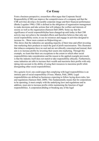 Csr Essay
From a business perspective, researchers often argue that Corporate Social
Responsibility (CSR) can improve the competitiveness of a company and that the
CSR activities develop a favourable corporate image and their financial performance
(Burke Logsdon 1996). CSR is defined as the obligation of organisation management
to make decisions and take actions that will enhance the welfare and interests of
society as well as the organisation (Samson Daft 2009). Some say that the
significance of social responsibilityhas been changed up until today in that CSR
activity may not achieve the intended effects and therefore believes that only one
social responsibility exists; to use its resources and engage in activities designed to
increase its... Show more content on Helpwriting.net ...
This shows that the industries are spending majority of their time and effort investing
into marketing their products to reach the goal of profit maximisation. This illustrates
that tobacco companies have no soul and are not ethically concerned and instead, their
aim is to increase profits by investing their assets into marketing. Through this
example, we learn that there are exceptions to the extent in which other social
responsibilities take consideration and the reason to the applied example previously
is that the industry itself does not match to take responsibility ethically. Furthermore,
some industries are able to increase their wealth and maximise their profits with only
taking into account in the ability of using their resources to maximise profit while
disregarding other social responsibilities.
On a generic level, one could argue that complying with legal responsibilities is an
intrinsic part of social responsibility (Visser, Matten, Pohl, 2008). Legal
responsibilities are defined as businesses expecting to follow laying down rules, law
and regulations (Samson Daft, 2009). This fundamentally means that for corporations
to be operating, it must comply with the underlying laws and regulations and in
addition, must aim to increase profits while maintaining the function of legal
responsibilities. A corporationabiding or breaking any of the legal
 