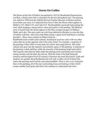 Storm On Galilee
The Storm on the Sea of Galilee was painted in 1633 by Rembrandt Harmenszoon
van Rijn, a Dutch artist who is claimed to be the best throughout time. The painting
was stolen in 1990 from the Isabella Stewart Gardner Museum in Boston and has
never been seen since. It is depicted from Jesus Calms the Storm which appears in
Mathew 8:23, Mark 4:35, and Luke 8:22. Rembrandtdid a good job representing the
story while keeping a strong artistic value and quality in the painting. The Biblical
story of JesusCalms the Storm appears in the three synoptic gospels of Mathew,
Mark, and Luke. The story starts out with Jesus asking his disciples to cross the Sea
of Galilee with him. After Jesus had fallen asleep, a great storm had blown in and the
disciples... Show more content on Helpwriting.net ...
Rembrandt used a triadic color scheme, meaning he used one color with two other
colors that are on the opposite side of the color wheel. For example, a majority of
the painting is blue while in some parts are yellow and orange/brown. This color
scheme also goes into the majority and minority aspect of the painting. A majority of
the painting is dark and blue, while the minority of the painting bright and yellow.
The majority and minority helps make the painting more interesting and it creates
strong contrast with the dark sky and sea. With the front of the boat being the
minority and the highest level of contrast, it becomes the main focal point. Light and
shadows are another thing Rembrandt did well with. It adds a level of detail that
makes the painting more realistic and understandable. There is also a use of psychic
lines in the painting, all of the men surrounding Jesus are looking at when which
creates another focal point and allows the audience to understand who Jesus
 