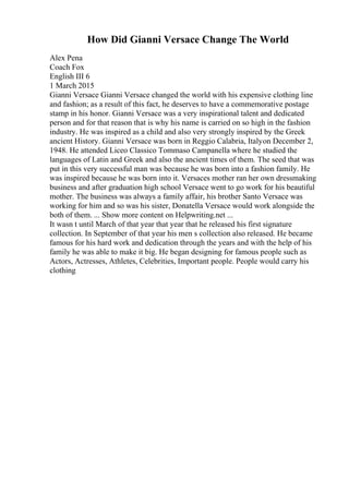How Did Gianni Versace Change The World
Alex Pena
Coach Fox
English III 6
1 March 2015
Gianni Versace Gianni Versace changed the world with his expensive clothing line
and fashion; as a result of this fact, he deserves to have a commemorative postage
stamp in his honor. Gianni Versace was a very inspirational talent and dedicated
person and for that reason that is why his name is carried on so high in the fashion
industry. He was inspired as a child and also very strongly inspired by the Greek
ancient History. Gianni Versace was born in Reggio Calabria, Italyon December 2,
1948. He attended Liceo Classico Tommaso Campanella where he studied the
languages of Latin and Greek and also the ancient times of them. The seed that was
put in this very successful man was because he was born into a fashion family. He
was inspired because he was born into it. Versaces mother ran her own dressmaking
business and after graduation high school Versace went to go work for his beautiful
mother. The business was always a family affair, his brother Santo Versace was
working for him and so was his sister, Donatella Versace would work alongside the
both of them. ... Show more content on Helpwriting.net ...
It wasn t until March of that year that year that he released his first signature
collection. In September of that year his men s collection also released. He became
famous for his hard work and dedication through the years and with the help of his
family he was able to make it big. He began designing for famous people such as
Actors, Actresses, Athletes, Celebrities, Important people. People would carry his
clothing
 